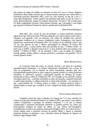 Cadernos da Semana de LetrasAno 2009 Volume I- Resumos

três crianças da região de Curitiba, no momento na faixa de 2 anos e 4 meses. Registros
preliminares desses dados mostram que as crianças iniciam sentenças com verbos télicos e
morfologia perfectiva (Bertinetto 2001), como caiu, babo (acabou), na fase de 1 ano e 7
meses aproximadamente. Verbos estativos são preferidos mais tarde, na fase de 2 anos e 3
meses aproximadamente, sempre em situações referenciais: Tem papá ti (tem comida aqui).
Os dados longitudinais mostram, numa primeira hipótese, que o português é uma língua
que responde à Hipótese Primeira do Aspecto, questionada em Bertinetto 2001.

                                                                     Aline Fatturi Rodrigues

         Além disso, sob o ponto de vista da produção, as crianças preferiam estruturas
adjetivais do tipo small clause (Aarts 1990) para situações com verbos estativos (estar braba), e
estruturas com gerúndio (-ndo) em situações com verbos de atividade (tocar guitarra),
confirmando tendência de as crianças combinarem verbos homogêneos com aspecto
imperfectivo, questionada em Bertinetto 2001. Por exemplo, ao ser solicitada a dizer o que
viu em uma gravura em que a Mônica (personagem do Maurício de Souza) está
visivelmente brava, a criança prefere dizer uma estrutura do tipo “A Mônica braba”, ao
passo que os adultos, e algumas crianças de 4 a 5 anos, preferem dizer uma sentença com
auxiliar: “A Mônica tá braba”. Ao ser solicitada a dizer o que viu diante do Franjinha
tocando guitarra, ambos, adultos e crianças, preferem a construção com gerúndio: “Ele tá
tocando guitarra/violão”.


                                                                        Bruna Martins Viana

        As conclusões finais dos testes, no entanto, levaram a um leque de conclusões
quantitativamente pertinentes e no mínimo interessantes. Inicialmente, sob o ponto de
vista da compreensão, em se tratando de verbos lexicalmente marcados pela não-
homogeneidade temporal (pintar as unhas, tropeçar) no passado perfeito, as crianças preferiam
interpretar os subeventos nucleares, confirmando proposta de estrutura de eventos
pressuposta no léxico verbal, de Pustejovsky 1991. Por exemplo, ao ser solicitada a indicar
uma figura dentre três – a primeira mostrando as unhas não pintadas, a segunda mostrando
as unhas sendo pintadas, e a última mostrando as unhas todas pintadas - , no momento em
que a entrevistadora diz “A Mônica pintou as unhas”, as crianças preferem indicar a
segunda figura, ao passo que os adultos, já com a categoria do tempo, preferem indicar a
terceira.


                                                                 Teresa Cristina Wachowicz

        A hipótese inicial dos testes, realizados em crianças de 3 a 6 anos, alocadas em
Centros de Educação Infantil da Prefeitura de Curitiba (CMEI), que tinham como objetivo
verificar compreensão e produção de estruturas temporais, é a de que as crianças
compreendem e produzem inicialmente estruturas no passado perfeito em verbos que
pressuponham mudança de estado do objeto, ou seja, verbos não-homogêneos,
nomeadamente em télicos em situações referenciais (Hodgson 2003). Em outros termos, a
criança adquire antes a referência concreta do perfeito dêitico e depois as estruturas
temporais durativas ou abstratas, o que a literatura chama de Hipótese do Aspecto em
Primeiro Lugar (Wagner 2006).




                                              46
 