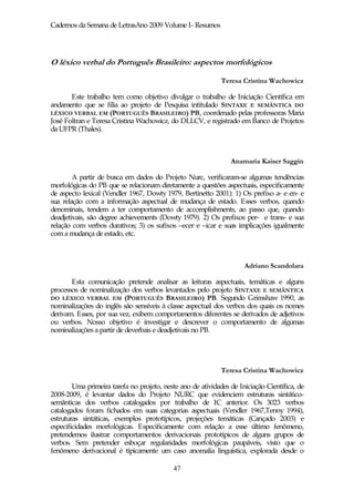 Cadernos da Semana de LetrasAno 2009 Volume I- Resumos




O léxico verbal do Português Brasileiro: aspectos morfológicos

                                                             Teresa Cristina Wachowicz

       Este trabalho tem como objetivo divulgar o trabalho de Iniciação Científica em
andamento que se filia ao projeto de Pesquisa intitulado SINTAXE E SEMÂNTICA DO
LÉXICO VERBAL EM (PORTUGUÊS BRASILEIRO) PB, coordenado pelas professoras Maria
José Foltran e Teresa Cristina Wachowicz, do DLLCV, e registrado em Banco de Projetos
da UFPR (Thales).



                                                                Anamaria Kaiser Saggin

        A partir de busca em dados do Projeto Nurc, verificaram-se algumas tendências
morfológicas do PB que se relacionam diretamente a questões aspectuais, especificamente
de aspecto lexical (Vendler 1967, Dowty 1979, Bertinetto 2001): 1) Os prefixo a- e en- e
sua relação com a informação aspectual de mudança de estado. Esses verbos, quando
denominais, tendem a ter comportamento de accomplishments, ao passo que, quando
deadjetivais, são degree achievements (Dowty 1979). 2) Os prefixos per- e trans- e sua
relação com verbos durativos; 3) os sufixos –ecer e –icar e suas implicações igualmente
com a mudança de estado, etc.



                                                                     Adriano Scandolara

       Esta comunicação pretende analisar as leituras aspectuais, temáticas e alguns
processos de nominalização dos verbos levantados pelo projeto SINTAXE E SEMÂNTICA
DO LÉXICO VERBAL EM (PORTUGUÊS BRASILEIRO) PB. Segundo Grimshaw 1990, as
nominalizações do inglês são sensíveis à classe aspectual dos verbos dos quais os nomes
derivam. Esses, por sua vez, exibem comportamentos diferentes se derivados de adjetivos
ou verbos. Nosso objetivo é investigar e descrever o comportamento de algumas
nominalizações a partir de deverbais e deadjetivais no PB.




                                                             Teresa Cristina Wachowicz

        Uma primeira tarefa no projeto, neste ano de atividades de Iniciação Científica, de
2008-2009, é levantar dados do Projeto NURC que evidenciem estruturas sintático-
semânticas dos verbos catalogados por trabalho de IC anterior. Os 3023 verbos
catalogados foram fichados em suas categorias aspectuais (Vendler 1967,Tenny 1994),
estruturas sintáticas, exemplos prototípicos, projeções temáticas (Cançado 2003) e
especificidades morfológicas. Especificamente com relação a esse último fenômeno,
pretendemos ilustrar comportamentos derivacionais prototípicos de alguns grupos de
verbos. Sem pretender esboçar regularidades morfológicas paupáveis, visto que o
fenômeno derivacional é tipicamente um caso anomalia linguística, explorada desde o

                                            47
 