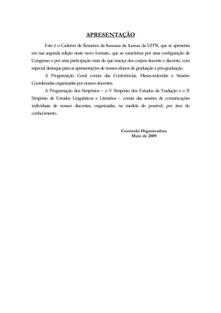 APRESENTAÇÃO
       Este é o Caderno de Resumos da Semana de Letras da UFPR, que se apresenta
em sua segunda edição neste novo formato, que se caracteriza por uma configuração de
Congresso e por uma participação mais do que maciça dos corpos docente e discente, com
especial destaque para as apresentações de nossos alunos de graduação e pós-graduação.
       A Programação Geral consta das Conferências, Mesas-redondas e Sessões
Coordenadas organizadas por nossos docentes.
       A Programação dos Simpósios – o V Simpósio dos Estudos da Tradução e o II
Simpósio de Estudos Linguísticos e Literários – consta das sessões de comunicações
individuais de nossos discentes, organizadas, na medida do possível, por área do
conhecimento.


                                                  Comissão Organizadora
                                                      Maio de 2009
 