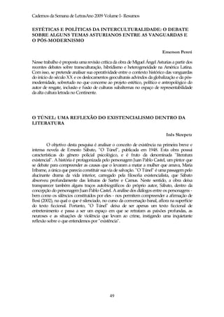 Cadernos da Semana de LetrasAno 2009 Volume I- Resumos


ESTÉTICAS E POLÍTICAS DA INTERCULTURALIDADE: O DEBATE
SOBRE ALGUNS TEMAS ASTURIANOS ENTRE AS VANGUARDAS E
O PÓS-MODERNISMO

                                                                          Emerson Pereti

Nesse trabalho é proposta uma revisão crítica da obra de Miguel Ángel Asturias a partir dos
recentes debates sobre transculturação, hibridismo e heterogeneidade na América Latina.
Com isso, se pretende analisar sua operatividade entre o contexto histórico das vanguardas
do início do século XX e os deslocamentos geoculturais advindos da globalização e da pós-
modernidade, sobretudo no que concerne ao projeto estético, político e antropológico do
autor de resgate, inclusão e fusão de culturas subalternas no espaço de representabilidade
da alta cultura letrada no Continente.




O TÚNEL: UMA REFLEXÃO DO EXISTENCIALISMO DENTRO DA
LITERATURA

                                                                            Inês Skrepetz

         O objetivo desta pesquisa é analisar o conceito de existência na primeira breve e
intensa novela de Ernesto Sábato, "O Túnel", publicada em 1948. Esta obra possui
características do gênero policial psicológico, e é fruto da denominada "literatura
existencial". A história é protagonizada pelo personagem Juan Pablo Castel, um pintor que
se debate para compreender as causas que o levaram a matar a mulher que amava, Maria
Iribarne, a única que parecia constituir sua via de salvação. "O Túnel" é uma passagem pelo
alucinante drama da vida interior, carregado pela filosofia existencialista, que Sábato
absorveu profundamente das leituras de Sartre e Camus. Neste sentido, a obra deixa
transparecer também alguns traços autobiográficos do próprio autor, Sábato, dentro da
concepção do personagem Juan Pablo Castel. A análise dos diálogos entre os personagens -
bem como os silêncios constituídos por eles - nos permitem compreender a afirmação de
Bosi (2002), na qual o que é silenciado, no curso da conversação banal, aflora na superfície
do texto ficcional. Portanto, "O Túnel" deixa de ser apenas um texto ficcional de
entretenimento e passa a ser um espaço em que se retratam as paixões profundas, as
neuroses e as situações de violência que levam ao crime, instigando uma inquietante
reflexão sobre o que entendemos por "existência".




                                            49
 