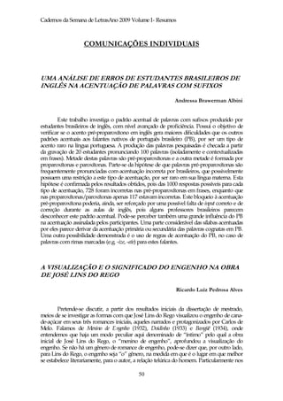 Cadernos da Semana de LetrasAno 2009 Volume I- Resumos



                   COMUNICAÇÕES INDIVIDUAIS



UMA ANÁLISE DE ERROS DE ESTUDANTES BRASILEIROS DE
INGLÊS NA ACENTUAÇÃO DE PALAVRAS COM SUFIXOS

                                                             Andressa Brawerman Albini


        Este trabalho investiga o padrão acentual de palavras com sufixos produzido por
estudantes brasileiros de inglês, com nível avançado de proficiência. Possui o objetivo de
verificar se o acento pré-proparoxítono em inglês gera maiores dificuldades que os outros
padrões acentuais aos falantes nativos de português brasileiro (PB), por ser um tipo de
acento raro na língua portuguesa. A produção das palavras pesquisadas é checada a partir
da gravação de 20 estudantes pronunciando 100 palavras (isoladamente e contextualizadas
em frases). Metade destas palavras são pré-proparoxítonas e a outra metade é formada por
proparoxítonas e paroxítonas. Parte-se da hipótese de que palavras pré-proparoxítonas são
frequentemente pronunciadas com acentuação incorreta por brasileiros, que possivelmente
possuem uma restrição a este tipo de acentuação, por ser raro em sua língua materna. Esta
hipótese é confirmada pelos resultados obtidos, pois das 1000 respostas possíveis para cada
tipo de acentuação, 728 foram incorretas nas pré-proparoxítonas em frases, enquanto que
nas proparoxítonas/paroxítonas apenas 117 estavam incorretas. Este bloqueio à acentuação
pré-proparoxítona poderia, ainda, ser reforçado por uma possível falta de input correto e de
correção durante as aulas de inglês, pois alguns professores brasileiros parecem
desconhecer este padrão acentual. Pode-se perceber também uma grande influência do PB
na acentuação assinalada pelos participantes. Uma parte considerável das sílabas acentuadas
por eles parece derivar da acentuação primária ou secundária das palavras cognatas em PB.
Uma outra possibilidade demonstrada é o uso de regras de acentuação do PB, no caso de
palavras com rimas marcadas (e.g. -ize, -ate) para estes falantes.



A VISUALIZAÇÃO E O SIGNIFICADO DO ENGENHO NA OBRA
DE JOSÉ LINS DO REGO

                                                             Ricardo Luiz Pedrosa Alves


        Pretende-se discutir, a partir dos resultados iniciais da dissertação de mestrado,
meios de se investigar as formas com que José Lins do Rego visualizou o engenho de cana-
de-açúcar em seus três romances iniciais, aqueles narrados e protagonizados por Carlos de
Melo. Falamos de Menino de Engenho (1932), Doidinho (1933) e Bangüê (1934), onde
entendemos que haja um modo peculiar aqui denominado de “íntimo” pelo qual a obra
inicial de José Lins do Rego, o “menino de engenho”, aprofundou a visualização do
engenho. Se não há um gênero de romance de engenho, pode-se dizer que, por outro lado,
para Lins do Rego, o engenho seja “o” gênero, na medida em que é o lugar em que melhor
se estabelece literariamente, para o autor, a relação telúrica do homem. Particularmente nos

                                            50
 