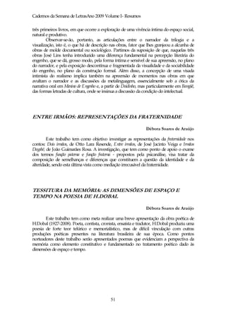 Cadernos da Semana de LetrasAno 2009 Volume I- Resumos

três primeiros livros, em que ocorre a exploração de uma vivência íntima do espaço social,
natural e produtivo.
        Observar-se-ão, portanto, as articulações entre o narrador da trilogia e a
visualização, isto é, o que há de descrição nas obras, fator que lhes granjeou a alcunha de
obras de molde documental ou sociológico. Partimos da suposição de que, naquelas três
obras José Lins tenha introduzido uma diferença fundamental na percepção literária do
engenho, que se dá, grosso modo, pela forma íntima e sensível de sua apreensão, no plano
do narrador, e pela exposição descontínua e fragmentada da visualidade e da sociabilidade
do engenho, no plano da construção formal. Além disso, a concepção de uma visada
intimista do realismo implica também na apreensão de momentos nas obras em que
avultam o narrador e as discussões da metalinguagem, essencialmente sob a ótica da
narrativa oral em Menino de Engenho e, a partir de Doidinho, mas particularmente em Bangüê,
das formas letradas de cultura, onde se insinua a discussão da condição do intelectual.




ENTRE IRMÃOS: REPRESENTAÇÕES DA FRATERNIDADE

                                                               Débora Soares de Araújo

        Este trabalho tem como objetivo investigar as representações da fraternidade nos
contos: Dois irmãos, de Otto Lara Resende, Entre irmãos, de José Jacinto Veiga e Irmãos
Dagobé, de João Guimarães Rosa. A investigação, que tem como ponto de apoio o exame
dos termos função paterna e função fraterna - propostos pela psicanálise, visa tratar da
composição de semelhanças e diferenças que constituem a questão da identidade e da
alteridade, sendo esta última vista como mediação irrecusável da fraternidade.




TESSITURA DA MEMÓRIA: AS DIMENSÕES DE ESPAÇO E
TEMPO NA POESIA DE H.DOBAL

                                                               Débora Soares de Araújo

       Este trabalho tem como meta realizar uma breve apresentação da obra poética de
H.Dobal (1927-2008). Poeta, contista, cronista, ensaísta e tradutor, H.Dobal produziu uma
poesia de forte teor telúrico e memorialístico, mas de difícil vinculação com outras
produções poéticas presentes na literatura brasileira de sua época. Como pontos
norteadores deste trabalho serão apresentados poemas que evidenciam a perspectiva da
memória como elemento constitutivo e fundamentado no tratamento poético dado às
dimensões de espaço e tempo.




                                            51
 