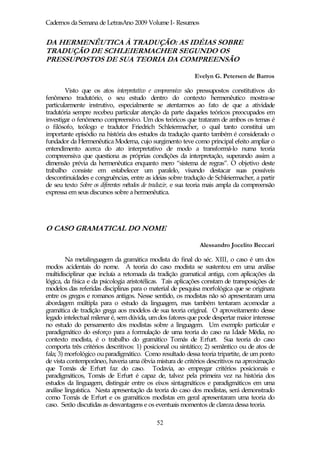 Cadernos da Semana de LetrasAno 2009 Volume I- Resumos


DA HERMENÊUTICA À TRADUÇÃO: AS IDÉIAS SOBRE
TRADUÇÃO DE SCHLEIERMACHER SEGUNDO OS
PRESSUPOSTOS DE SUA TEORIA DA COMPREENSÃO

                                                           Evelyn G. Petersen de Barros

        Visto que os atos interpretativo e compreensivo são pressupostos constitutivos do
fenômeno tradutório, o seu estudo dentro do contexto hermenêutico mostra-se
particularmente instrutivo, especialmente se atentarmos ao fato de que a atividade
tradutória sempre recebeu particular atenção da parte daqueles teóricos preocupados em
investigar o fenômeno compreensivo. Um dos teóricos que trataram de ambos os temas é
o filósofo, teólogo e tradutor Friedrich Schleiermacher, o qual tanto constitui um
importante episódio na história dos estudos da tradução quanto também é considerado o
fundador da Hermenêutica Moderna, cujo surgimento teve como principal efeito ampliar o
entendimento acerca do ato interpretativo de modo a transformá-lo numa teoria
compreensiva que questiona as próprias condições da interpretação, superando assim a
dimensão prévia da hermenêutica enquanto mero “sistema de regras”. O objetivo deste
trabalho consiste em estabelecer um paralelo, visando destacar suas possíveis
descontinuidades e congruências, entre as ideias sobre tradução de Schleiermacher, a partir
de seu texto Sobre os diferentes métodos de traduzir, e sua teoria mais ampla da compreensão
expressa em seus discursos sobre a hermenêutica.




O CASO GRAMATICAL DO NOME

                                                             Alessandro Jocelito Beccari

         Na metalinguagem da gramática modista do final do séc. XIII, o caso é um dos
modos acidentais do nome. A teoria do caso modista se sustentou em uma análise
multidisciplinar que incluía a retomada da tradição gramatical antiga, com aplicações da
lógica, da física e da psicologia aristotélicas. Tais aplicações constam de transposições de
modelos das referidas disciplinas para o material de pesquisa morfológica que se originara
entre os gregos e romanos antigos. Nesse sentido, os modistas não só apresentaram uma
abordagem múltipla para o estudo da linguagem, mas também tentaram acomodar a
gramática de tradição grega aos modelos de sua teoria original. O aproveitamento desse
legado intelectual milenar é, sem dúvida, um dos fatores que pode despertar maior interesse
no estudo do pensamento dos modistas sobre a linguagem. Um exemplo particular e
paradigmático do esforço para a formulação de uma teoria do caso na Idade Média, no
contexto modista, é o trabalho do gramático Tomás de Erfurt. Sua teoria do caso
comporta três critérios descritivos: 1) posicional ou sintático; 2) semântico ou de atos de
fala; 3) morfológico ou paradigmático. Como resultado dessa teoria tripartite, de um ponto
de vista contemporâneo, haveria uma óbvia mistura de critérios descritivos na aproximação
que Tomás de Erfurt faz do caso. Todavia, ao empregar critérios posicionais e
paradigmáticos, Tomás de Erfurt é capaz de, talvez pela primeira vez na história dos
estudos da linguagem, distinguir entre os eixos sintagmáticos e paradigmáticos em uma
análise linguística. Nesta apresentação da teoria do caso dos modistas, será demonstrado
como Tomás de Erfurt e os gramáticos modistas em geral apresentaram uma teoria do
caso. Serão discutidas as desvantagens e os eventuais momentos de clareza dessa teoria.

                                            52
 