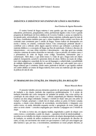 Cadernos da Semana de LetrasAno 2009 Volume I- Resumos




DIDÁTICA X DIDÁTICO NO ENSINO DE LÍNGUA MATERNA

                                                         Ana Cristina de Aguiar Bernardes

        O ensino formal de língua materna é uma questão que não cessa de interrogar
educadores, professores, pesquisadores, enfim, profissionais ligados à área. Com o grande
programa de distribuição de livros didáticos do Governo Federal, o acesso ao material foi,
em grande parte, universalizado. As avaliações desses materiais, realizadas agora há mais de
dez anos, contribuíram também para que o aluno brasileiro tenha contato com livros de
conteúdo mais consistente para o estudo da língua. Nossos índices de desempenho em
escrita e leitura, no entanto, continuam baixos. Esta comunicação pretende discutir e
contribuir com a reflexão sobre alguns aspectos teóricos que embasam a produção de
materiais didáticos e a concepção de língua que lhes dá sustentação. Embora o discurso do
interacionismo – em suas várias vertentes e denominações – seja algo geral nas variadas
coleções e sistemas de ensino oferecidos no mercado, o que se percebe, em muitos casos, é
a permanência da visão de língua como código, ferramenta, instrumento para a
comunicação. Além disso, o que ainda ressoa é a visão de que a língua seria um objeto
palpável, transparente, acessível à apreensão direta do aluno. Reflexo da noção de código,
essa visão negligencia a opacidade do/no uso da linguagem: a subjetividade, a possibilidade
de múltipla significação, a indefinição do sentido, a relação que cada sujeito tem com a
língua materna que o constituiu. Sendo assim, pretende-se discutir o que significa atribuir
um caráter didático ao ensino de língua materna, bem como aos materiais que dão suporte
às práticas de sala de aula.




O TRABALHO DA CITAÇÃO, DA TRADUÇÃO, DA RELAÇÃO

                                                                        Mauro Marcelo Berté

         O presente trabalho procura elementos passíveis de aproximação entre as práticas
da tradução e da citação, partindo das respectivas problematizações: 1) A noção de
tradução entendida não como transporte de unidades de sentido, mas como esforço de
construção de uma relação com o outro – reflexão empenhada por Mauricio Mendonça
Cardozo em dois artigos intitulados Tradução e o trabalho da relação: notas para uma poética da
tradução e Tradução, apropriação e o desafio ético da relação, ambos no prelo; 2) Dentre variadas
acepções, a citação como elemento de acomodação, reconhecimento e integração com
outros textos, ou ainda, defendida enquanto recorte e apropriação do texto citado pelo
autor ou texto citante – conceitos empregados por Antoine Compagnon em O trabalho da
citação.
         Se todos os textos são, em alguma medida, engendrados a partir da relação com
outros textos e constituídos a partir da citação – operadora trivial da intertextualidade –,
reconhece-se no trabalho da citação a mesma mecânica da relação desempenhada na prática
de tradução, no sentido de ambos revelarem-se um ato de apropriação do discurso do
outro, ou seja, um movimento não neutro em que tomamos o outro por uma imagem que
dele fazemos e que, por isso, o reconstruímos, assimilamos ao nosso próprio discurso, já

                                              53
 
