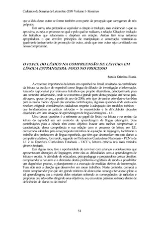 Cadernos da Semana de LetrasAno 2009 Volume I- Resumos

que a ideia desse outro se forma também com parte da percepção que carregamos de nós
próprios.
        Em suma, não pretende-se equivaler a citação à tradução, mas evidenciar o que as
aproxima, ou seja, o processo no qual e pelo qual se realizam, a relação. Citação e tradução
são trabalhos que relacionam e dispõem em relação. Ambas têm uma natureza
apropriadora, o que envolve princípios de manipulação e construção, tornando-as
igualmente instrumento de promoção do outro, ainda que esse outro seja constituído em
nossa compreensão.




O PAPEL DO LÉXICO NA COMPREENSÃO DE LEITURA EM
LÍNGUA ESTRANGEIRA: FOCO NO PROCESSO

                                                                    Soraia Cristina Blank

        A crescente importância da leitura em espanhol no Brasil, resultado da centralidade
da leitura na escola e do espanhol como língua de difusão de investigação e informação,
tem sido responsável por inúmeros trabalhos que propõe alternativas, principalmente para
um contexto universitário, onde se concentra a grande parte desta pesquisa em nosso país,
até agora, apesar de que, a partir do ano de 2006, este tipo de ensino estendeu-se também
para o ensino médio. Apesar das variadas contribuições, algumas questões ainda estão sem
resolver, exigindo considerações cuidadosas respeito à adequação dos modelos teóricos –
que fundamentam as práticas adotadas – às necessidades e às dificuldades daqueles
envolvidos em uma situação de aprendizagem de língua estrangeira – LE.
        Uma dessas questões é a referente ao papel do léxico na leitura e no ensino da
leitura do espanhol em um contexto de aprendizagem de língua estrangeira. Suas
contribuições para a ciência têm como objetivo buscar uma melhor compreensão e
caracterização dessa competência e sua relação com o processo de leitura em LE,
oferecendo subsídios para uma proposta interativa de aquisição de linguagem, facilitando o
trabalho dos professores de língua espanhola, que têm que desenvolver em seus alunos a
competência leitora, formando, segundo os Parâmetros Curriculares Nacionais – PCN´s de
LE e as Diretrizes Curriculares Estaduais – DCE´s, leitores críticos nos mais variados
gêneros textuais.
        Em alguns anos, tive a oportunidade de conviver com crianças e adolescentes que
apresentavam alterações de linguagem, entre elas as dificuldades com a aprendizagem de
leitura e escrita. A atividade de educadora, psicopedagoga e pesquisadora coloca desafios:
compreender a natureza e a dimensão destes problemas cognitivos de modo a possibilitar
um diagnóstico preciso, o planejamento e a execução de medidas efetivas de intervenção.
Tem sido esta a direção que desenvolvo em meus trabalhos. Neste contexto, comecei a
tentar compreender por que um grande número de alunos não consegue ter acesso pleno a
tal aprendizagem, ou a maioria deles estariam sofrendo as consequências de métodos e
propostas que não estão atingindo seus objetivos, ou, em outras palavras: estamos diante de
deficiências do aluno ou do ensino?




                                            54
 