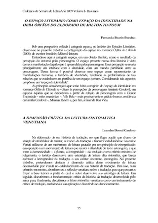 Cadernos da Semana de LetrasAno 2009 Volume I- Resumos


 O ESPAÇO LITERÁRIO COMO ESPAÇO DA IDENTIDADE NA
OBRA ÓRFÃOS DO ELDORADO DE MILTON HATOUM


                                                                 Fernanda Boarin Boechat

        Sob uma perspectiva voltada à categoria espaço, no âmbito dos Estudos Literários,
observa-se no presente trabalho a configuração do espaço no romance Órfãos do Eldorado
(2008), do escritor brasileiro Milton Hatoum.
        Entende-se aqui a categoria espaço, em um objeto literário, como o resultado da
percepção do entorno pelas personagens. O espaço presente numa obra literária é visto
como a manifestação daquilo que é apreendido pelas personagens. Essa percepção se revela
principalmente em interface com a alteridade, com um mundo partilhado entre as
personagens. Dessa forma é possível observar esse espaço como representante de
manifestações humanas, e também de identidade, revelando as problemáticas de tais
relações que se estabelecem na partilha de um espaço comum. Considerando tais aspectos
propõe-se um ‘espaço da identidade’.
        As principais considerações que serão feitas a respeito do ‘espaço da identidade’ no
romance Órfãos do Eldorado se voltam às percepções da personagem Arminto Cordovil, em
especial àquelas que se desdobram a partir da relação da personagem com a Cidade
Encantada – mito amazônico –, Vila Bela – mais precisamente o palácio branco, residência
da família Cordovil –, Manaus, Belém e, por fim, a fazenda Boa Vida.




A DIMENSÃO CRÍTICA DA LEITURA SINTOMÁTICA
VENUTIANA

                                                                  Leandro Dorval Cardoso

         Na elaboração de sua história da tradução, em que flagra aquilo que chama de
situação de invisibilidade do tradutor, o teórico da tradução e tradutor estadunidense Lawrence
Venuti utiliza-se de um movimento de leitura pautado por um princípio de estrangeirização:
em oposição a um movimento de leitura que recalca a alteridade do texto estrangeiro, e que
toma a domesticidade – a fluência, a homogeneidade – da tradução como critério máximo de
julgamento, o teórico desenvolve uma estratégia de leitura dita sintomática, que busca
acentuar a heterogeneidade da tradução, o seu caráter descontínuo, estrangeiro. No presente
trabalho, pretendemos destacar a dimensão crítica desse movimento de leitura
desenvolvido por Venuti no estabelecimento de sua história da tradução. Para isso, num
primeiro momento, abordaremos a reflexão venutiana sobre a tradução, para que possamos
traçar a base teórica a partir da qual o autor desenvolve sua estratégia de leitura. Em
seguida, discutiremos a fundamentação crítica da história da tradução desenvolvida pelo
autor para, finalmente, discutirmos a leitura sintomática venutiana como um instrumento de
crítica de tradução, analisando a sua aplicação e discutindo seu funcionamento.




                                             55
 
