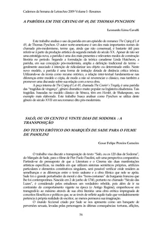 Cadernos da Semana de LetrasAno 2009 Volume I- Resumos


A PARÓDIA EM THE CRYING OF 49, DE THOMAS PYNCHON

                                                                    Leonardo Lima Cavalli


         Este trabalho analisa o uso da paródia em um episódio do romance The Cryingof Lot
49, de Thomas Pynchon. O autor norte-americano é um dos mais importantes nomes do
chamado pós-modernismo, termo que, ainda que não consensual, é bastante útil para
referir-se à parte da produção artística da segunda metade do século XX. Apesar de não ser
uma estratégia nova, a paródia é uma dos mais presentes e relevantes modos de construção
literária no período. Segundo a formulação da teórica canadense Linda Hutcheon, a
paródia, em sua concepção pós-modernista, amplia a definição tradicional do termo –
geralmente associado à intenção de ridicularizar seu objeto ou determinado estilo. Neste
novo modelo, a paródia é uma forma de imitação dotada de distância crítica irônica.
Utilizando-se da ironia como recurso retórico, a relação inter-textual fundamenta-se nas
diferenças entre modelo e cópia, de modo a não só reverenciar o clássico, mas também a
promover uma discussão sobre sua relação com a nova obra.
         A peça interna de The Crying of Lot 49, chamada The Courier`s Tragedy, é uma paródia
das “tragédias de vingança”, gênero dramático muito popular na Inglaterra elisabetana. Tais
tragédias. baseadas no modelo clássico de Sêneca, têm em Hamlet, de Shakespeare, seu
exemplo mais elaborado. Este trabalho busca analisar como Pynchon se utiliza deste
gênero do século XVII em seu romance dito pós-modernista.




 SALÒ, OU OS CENTO E VINTE DIAS DE SODOMA : A
TRANSPOSIÇÃO
DO TEXTO ERÓTICO DO MARQUÊS DE SADE PARA O FILME
DE PASOLINI

                                                            Cesar Felipe Pereira Carneiro


         O trabalho visa discutir a transposição do texto “Salò, ou os 120 dias de Sodoma”,
do Marquês de Sade, para o filme de Píer Paolo Pasolini, sob uma perspectiva comparativa.
Partindo-se do pressuposto de que a Literatura e o Cinema são duas manifestações
artísticas específicas, na medida em que utilizam sistemas semióticos próprios, artifícios
particulares e elementos constitutivos singulares, será possível verificar onde residem as
semelhanças e as diferenças entre o texto sadeano e a obra fílmica que nele se apóia.
Sade foi o grande perturbador da moral e dos “bons-costumes” da burguesia francesa que
lhe foi contemporânea. Nascido em 2 de junho de 1740, portanto no chamado “Século das
Luzes”, é considerado pelos estudiosos um verdadeiro rebelde, pois além de ir na
contramão do comportamento vigente na época (o Antigo Regime), empenhou-se em
transgredi-lo ao máximo através de sua obra literária: uma obra erótica impregnada de
conceitos filosóficos e políticos que, se ao invés de refletir aquilo tudo que verdadeiramente
pertencia à própria realidade do escritor, ao menos permeava sua imaginação.
         O mundo ficcional criado por Sade se nos apresenta como um banquete de
perversões sexuais, levadas pelas personagens às últimas consequências: torturas, aflições,

                                             56
 