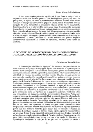 Cadernos da Semana de LetrasAno 2009 Volume I- Resumos

                                                              Rafael Magno de Paula Costa

        A obra Vastas emoções e pensamentos imperfeitos, de Rubem Fonseca, instiga o leitor a
depreender através dos discursos praticado pela personagem do pastor José, irmão do
protagonista, o aspecto de como o protestantismo é retratado na obra. Neste ensaio
considera-se a relação de como diversos grupos de leitores, através de diferentes tipos de
recepção do texto, depreendem o proselitismo religioso cristão na pós-modernidade.
Entretanto, observa-se o leitor modelo como aquele capaz de compreender a estrutura
interna da obra e o ponto que texto literário pretende atingir, ou seja, a crítica ao espírito de
lucro praticado pela personagem do pastor José. O narrador-protagonista nos convida,
além disso, à entendermos as falhas de caráter do pastor José que coloca em primeiro plano
o lucro de sua igreja, e em segundo plano os valores éticos e morais de sua ascese religiosa.
Resumidamente, o ensaio prende-se ao recorte temático das práticas religiosas
contemporâneas relacionadas ao espírito do capitalismo, entendido como forma de
ascetismo.




O PROCESSO DE APROPRIAÇAO DA LINGUAGEM ESCRITA E
SUAS HIPÓTESES DE CONSTRUÇAO DO CONHECIMENTO


                                                              Christiane de Bastos Delfrate

        A denominação “distúrbios de linguagem” diz respeito a comprometimentos no
curso evolutivo da aquisição da linguagem, seja ela oral ou escrita. A aprendizagem da
leitura e escrita corresponde a um dos fatores básicos para a garantia do desenvolvimento
escolar, uma vez que é sobre tal capacidade que se assentará o futuro desenvolvimento. A
dificuldade no processo de aquisição da leitura e escrita dificulta a evolução escolar da
criança, muitas vezes também causando problemas afetivos, sociais, emocionais, bloqueios
e consequentemente, a frustração. Em diversos momentos, crianças são consideradas como
portadoras de distúrbio de leitura e escrita, entretanto, na maioria das vezes o processo que
a criança está passando é apenas um período intermediário para se chegar a leitura e escrita
estruturada, convencional e principalmente funcional. A aquisição da escrita é um
fenômeno muito complexo, e na realidade, ainda não muito compreendido, percebe-se isto
nos fracassos da alfabetização. É necessário compreender que os “erros” manifestados
pelos iniciantes na escrita são hipóteses que os pequeninos elaboram e reelaboram sobre
essa representação da linguagem, orientados por mecanismos linguísticos. Assim, nem
sempre crianças que são apontadas com dificuldade na aquisição da escrita pela escola, são
realmente portadoras deste problema, pois isto são apenas diferenças individuais no
processo de aquisição da escrita. Para se chegar à produção escrita convencional, a criança
pode e deve manifestar formas variáveis de hipóteses em diferentes níveis linguísticos. O
fato de os “erros” dos aprendizes da escrita, em geral, serem considerados como
incapacidade, e não como atividade de elaboração e reelaboração de hipóteses permite-nos
pensar que, nas avaliações realizadas pelas escolas, não se considera o processo de
elaboração da escrita, ou seja, nela se elimina o próprio sujeito. A presente pesquisa trata-se
de um estudo de caso de uma criança (M), inicialmente com seis anos de idade, cursando a
pré-escola de uma escola particular na cidade de Palmeira, estado do Paraná. A mesma veio
para clínica fonoaudiológica com queixa dos pais e da escola de dificuldade de
aprendizagem. Analisou-se a evolução de seu processo de aquisição de escrita e

                                              58
 