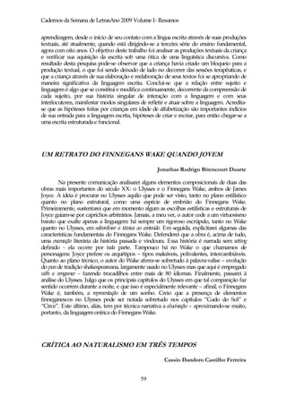 Cadernos da Semana de LetrasAno 2009 Volume I- Resumos

aprendizagem, desde o início de seu contato com a língua escrita através de suas produções
textuais, até atualmente, quando está dirigindo-se a terceira série do ensino fundamental,
agora com oito anos. O objetivo deste trabalho foi analisar as produções textuais da criança
e verificar sua aquisição da escrita sob uma ótica de uma linguística discursiva. Como
resultado desta pesquisa pode-se observar que a criança havia criado um bloqueio para a
produção textual, o que foi sendo deixado de lado no decorrer das sessões terapêuticas, e
que a criança através de sua elaboração e reelaboração de seus textos foi se apropriando de
maneira significativa da linguagem escrita. Conclui-se que a relação entre sujeito e
linguagem é algo que se constitui e modifica continuamente, decorrente da compreensão de
cada sujeito, por sua história singular de interação com a linguagem e com seus
interlocutores, manifestar modos singulares de refletir e atuar sobre a linguagem. Acredita-
se que as hipóteses feitas por crianças em idade de alfabetização são importantes indícios
de sua entrada para a linguagem escrita, hipóteses de criar e recriar, para então chegar-se a
uma escrita estruturada e funcional.




UM RETRATO DO FINNEGANS WAKE QUANDO JOVEM

                                                    Jonathas Rodrigo Bitencourt Duarte

        Na presente comunicação analisarei alguns elementos composicionais de duas das
obras mais importantes do século XX: o Ulysses e o Finnegans Wake, ambos de James
Joyce. A ideia é procurar no Ulysses aquilo que pode ser visto, tanto no plano estilístico
quanto no plano estrutural, como uma espécie de embrião do Finnegans Wake.
Primeiramente, sustentarei que em momento algum as escolhas estilísticas e estruturais de
Joyce guiam-se por caprichos arbitrários. Jamais, a meu ver, o autor cede a um virtuosismo
barato que exalte apenas a linguagem: há sempre um rigoroso escrúpulo, tanto no Wake
quanto no Ulysses, em subordinar a técnica ao conteúdo. Em seguida, explicitarei algumas das
características fundamentais do Finnegans Wake. Defenderei que a obra é, acima de tudo,
uma encenação literária da história passada e vindoura. Essa história é narrada sem setting
definido - ela ocorre por toda parte. Tampouco há no Wake o que chamamos de
personagens: Joyce prefere os arquétipos – tipos maleáveis, polivalentes, intercambiáveis.
Quanto ao plano técnico, o autor do Wake aferra-se sobretudo à palavra-valise – evolução
do pun de tradição shakespeareana, largamente usado no Ulysses mas que aqui é empregado
with a vengeance – fazendo trocadilhos entre mais de 80 idiomas. Finalmente, passarei à
análise do Ulysses. Julgo que os principais capítulos do Ulysses em que tal comparação faz
sentido ocorrem durante a noite, e que isso é especialmente relevante – afinal, o Finnegans
Wake é, também, a representação de um sonho. Creio que a presença de elementos
finneganescos no Ulysses pode ser notada sobretudo nos capítulos “Gado do Sol” e
“Circe”. Este último, aliás, tem por técnica narrativa a alucinação – aproximando-se muito,
portanto, da linguagem onírica do Finnegans Wake.




CRÍTICA AO NATURALISMO EM TRÊS TEMPOS

                                                       Cassio Dandoro Castilho Ferreira


                                             59
 