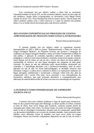 Cadernos da Semana de LetrasAno 2009 Volume I- Resumos

         Essa comunicação tem por objetivo analisar a crítica feita ao movimento
Naturalista brasileiro do século XIX, em três momentos distintos, através da obra crítica de
três estudiosos: Araripe Júnior (contemporâneo ao movimento), Lúcia Miguel Pereira
(metade do século XX) e Flora Sussekind (do final do mesmo século). Através desses três
críticos podemos analisar como a crítica renova-se e é capaz de repensar suas próprias
ideias, e/ou se moldar através dos tempos pelos mais diversos caminhos.




RELATANDO EXPERIÊNCIAS NO PROCESSO DE ENSINO-
APRENDIZAGEM DE FRANCÊS COMO LÍNGUA ESTRANGEIRA

                                                          Patrícia Sobczynski Gonçalves


        O presente trabalho tem por objetivo relatar as experiências docentes
desempenhadas em 2007 e 2008 no projeto “Redimensionando a Prática de Ensino de
Língua Estrangeira Moderna”, do Programa Licenciar, que promove a integração de
acadêmicos de Língua Estrangeira Moderna e alunos do Ensino Fundamental ou Médio da
rede pública. A aplicação de conteúdos específicos elaborados a partir de trabalhos
pedagógicos e reflexivos entre alunos-bolsistas e orientador, proporciona àqueles a inserção
numa situação real de ensino em sala de aula e oferece aos alunos de escola pública a
oportunidade de iniciar-se em uma língua estrangeira não integrante da atual grade
curricular. Os planos de aula são elaborados pelos alunos/bolsistas obedecendo aos
conteúdos e à metodologia discutidos com a professora/orientadora, antes de serem
aplicados em sala de aula. De forma lúdica-pedagógica, as atividades oferecem uma
introdução à língua e à cultura alvos e induzem os alunos a se expressarem oralmente em
língua estrangeira, estabelecendo e incentivando a interação verbal entre eles, além da
compreensão oral e escrita. Para tanto, faz-se necessário o uso, principalmente, de
documentos autênticos, para qual, propostas alternativas e, consequentemente uma
elaboração de material desenvolvido de acordo com uma nova metodologia são requeridos.




A INTERNET COMO POSSIBILIDADE DE EXPRESSÃO
ESCRITA EM LE

                                                          Patrícia Sobczynski Gonçalves

        A internet, bem como celulares, ampliaram o leque de opções para comunicar-se.
Hoje em dia é possível bater papo pelo Messenger, ou deixar recados no Orkut, comentar
as fotos do Flickr, fazer novos amigos pelo Facebook, confirmar reuniões através de
mensagens pelo celular, entre outros. Ao mesmo tempo, em ensino de Língua Estrangeira,
muito se fala na Abordagem Comunicativa, situações reais de comunicação, autenticidade
nos documentos trabalhados e uso concreto do conteúdo estudado. Assim, pretendo, nesse
trabalho, expor diferentes formas de trabalhar com esses novos meios em Língua
Estrangeira, mesmo não havendo computadores disponíveis em sala de aula, de forma a



                                            60
 