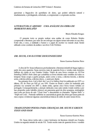 Cadernos da Semana de LetrasAno 2009 Volume I- Resumos

aproximar a língua-alvo do quotidiano do aluno, que poderá utilizá-la natural e
imediatamente, e privilegiando, sobretudo, a compreensão e a expressão escritas.




LITERATURA E ABISMO UMA ANÁLISE DA OBRA DE
ROBERTO BOLAÑO

                                                                      Maria Cláudia Gorges

        O presente texto se propõe realizar uma análise de como Roberto Bolaño
compreende a literatura, por meio de um enfoque em alguns temas relevantes na sua obra.
Entre eles, o sexo, a realidade o humor e o papel do escritor no mundo atual. Sendo
utilizado como condutor da análise o seu livro Entre Parênteses.




DR. SEUSS, UM ILUSTRE DESCONHECIDO

                                                               Áureo Lustosa Guérios Neto


       A obra de Dr. Seuss influenciou profundamente a literatura infantil de língua inglesa a
partir dos anos quarenta. Seuss escreveu mais de quarenta livros e vendeu mais trezentos
milhões de cópias só nos Estados Unidos. Vários de seus livros constam na All-Time
Bestselling Children’s Books (lista que contabiliza os livros infantis mais vendidos de todos os
tempos): Seuss ocupa a quarta posição, assim como a nona, a décima terceira, a décima
sexta, a décima sétima, a décima oitava... e assim por diante.
       Seu primeiro livro And to think that I saw it on Mulbery Street foi publicado em 1937 e o
último, Oh, the Places you Will go!, em 1991. Porém no Brasil o autor foi traduzido pela
primeira vez somente em 2001 e, desde então, apenas cinco livros foram vertidos ao
português. Consequentemente, a atenção dedicada a esse autor ainda é muito restrita e por
isso proponho neste trabalho oferecer um panorama geral da obra seussiana, restringindo
meu corte aos livros do selo “Classic Seuss” e descartando os chamados “Beginner Books” e
“Bright and Early”. Pretendo sublinhar as características gerais das obras que fazem parte do
meu corpus e evidenciar algumas características básicas do estilo do autor nesses livros.




TRADUZINDO POESIA PARA CRIANÇAS: DR. SEUSS E GREEN
EGGS AND HAM

                                                               Áureo Lustosa Guérios Neto

      Dr. Seuss talvez tenha sido o maior fenômeno da literatura infantil nos Estados
Unidos na segunda metade do século XX. Tendo escrito mais de quarenta livros e vendido


                                              61
 