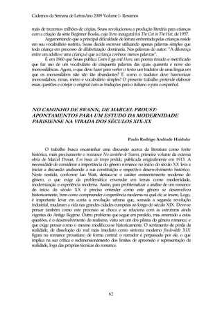 Cadernos da Semana de LetrasAno 2009 Volume I- Resumos

mais de trezentos milhões de cópias, Seuss revolucionou a produção literária para crianças
com a criação da série Beginner Books, cujo livro inaugural foi The Cat in The Hat, de 1957.
        Argumentando que a principal dificuldade de leitura enfrentada pelas crianças reside
em seu vocabulário restrito, Seuss decide escrever utilizando apenas palavras simples que
toda criança em processo de alfabetização dominaria. Nas palavras do autor: “A diferença
entre um adulto e uma criança é que a criança conhece menos palavras”.
        É em 1960 que Seuss publica Green Eggs and Ham, um poema rimado e metrificado
que faz uso de um vocabulário de cinquenta palavras das quais quarenta e nove são
monossilábicas. Agora, o que deve fazer para verter o texto um tradutor de uma língua em
que os monossílabos não são tão abundantes? E como o tradutor deve harmonizar
monossílabos, rimas, metro e vocabulário simples? O presente trabalho pretende elaborar
essas questões e cotejar o original com as traduções para o italiano e para o espanhol.




NO CAMINHO DE SWANN, DE MARCEL PROUST:
APONTAMENTOS PARA UM ESTUDO DA MODERNIDADE
PARISIENSE NA VIRADA DOS SÉCULOS XIX-XX


                                                       Paulo Rodrigo Andrade Haiduke

        O trabalho busca encaminhar uma discussão acerca da literatura como fonte
histórica, mais precisamente o romance No caminho de Swann, primeiro volume da extensa
obra de Marcel Proust, Em busca do tempo perdido, publicada originalmente em 1913. A
necessidade de considerar a importância do gênero romance no início do século XX leva a
iniciar a discussão analisando a sua constituição e respectivo desenvolvimento histórico.
Neste sentido, conforme Ian Watt, destaca-se o caráter eminentemente moderno do
gênero, o que exige da problemática enveredar em temas como modernidade,
modernização e experiência moderna. Assim, para problematizar a análise de um romance
do início do século XX é preciso entender como este gênero se desenvolveu
historicamente, bem como compreender a experiência moderna na qual ele se insere. Logo,
é importante levar em conta a revolução urbana que, somada a segunda revolução
industrial, mudaram a vida nas grandes cidades europeias ao longo do século XIX. Deve-se
pensar também como este processo se choca e se relaciona com as estruturas ainda
vigentes do Antigo Regime. Outro problema que segue em paralelo, mas amarrado a estas
questões, é o desenvolvimento do realismo, visto ser um dos pilares do gênero romance, e
que exige pensar como o mesmo modificou-se historicamente. O sentimento de perda da
realidade, de dissolução do real mais imediato como sintoma moderno fin-de-siècle XIX
figura no romance proustiano de forma central: o narrador é perpassado por ele, o que
implica na sua crítica e redimensionamento dos limites de apreensão e representação da
realidade, logo das próprias técnicas do romance.




                                            62
 