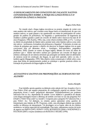 Cadernos da Semana de LetrasAno 2009 Volume I- Resumos


O DESLOCAMENTO DO CONCEITO DE FALANTE NATIVO:
CONSIDERAÇÕES SOBRE A PESQUISA LINGUÍSTICA E O
ENSINO DA LÍNGUA INGLESA


                                                                       Regina Célia Halu

        No mundo atual a língua inglesa encontra-se na posição singular de contar com
mais usuários não nativos, que a tomam como língua franca ou internacional, do que com
usuários nativos, os quais passam a ter questionado seu status de participantes do centro
gerador de padrões de proficiência. Na linguística o questionamento da hegemonia de
modelos e padrões gerados a partir do conceito de falante nativo iniciou-se há mais de 20
anos (Fergusson, 1982; Kachru, 1982), mas, como observa Jenkins (2006, p.171), “a crença
no direito de propriedade do falante nativo persiste tanto entre falantes nativos como entre
não nativos – professores, formadores de professores e linguistas”. Entretanto, já existe um
volume de pesquisas que assume o objetivo de descrever as línguas inglesas com as quais
convivemos hoje em diferentes níveis – fonológico, lexicogramático, pragmático
(Seidlhofer, 2004). Quanto ao ensino da língua inglesa, debates em torno do status do
professor que é falante não-nativo acabam por questionar um conceito de língua que
enfatiza a abstração de um sistema estrutural que pressupõe um falante ideal em detrimento
da natureza social de construção das línguas, na qual todo aprendiz, nativo ou não, é
também agente (Rajagopalan, 1999). Meu objetivo nesta comunicação é refletir sobre como
essas duas linhas de questionamento podem se entrelaçar e apontar possíveis efeitos na
formação de professores de língua inglesa no Brasil.




ACUSATIVO E DATIVO EM PREPOSIÇÕES ALTERNANTES NO
ALEMÃO


                                                                          Andrea Knöpfle

        Esse trabalho aponta questões na distinção entre seleção de Caso Acusativo (Acc) e
Caso Dativo (Dat) que seguem preposições de configuração espacial em alemão. Essas
preposições levam o nome ‘preposições alternantes’ (Wechselpräpositionen) por poderem
selecionar Dat ou Acc, dependendo do sentido. Livros didáticos e gramáticas de alemão
como língua estrangeira trazem a diferença de sentido com base no uso das perguntas Wo?
(Onde?) e Wohin? (Para onde? ou Aonde?). A resposta para a pergunta Wo? seleciona Dat, e
para Wohin?, Acc. Tal distinção, no entanto, parece apresentar certas questões de
interpretação para falantes de PB. Propomos, então, uma abordagem distinta que poderia
auxiliar na diferença de interpretação. Tal abordagem vai se basear, além de em critérios
semânticos, na leitura aspectual da eventualidade. Para tanto, utilizaremos noções de teoria
de aspecto em SMITH (1997), DOWTY (1979), ROTHSTEIN (2004) e WACHOWICZ e
FOLTRAN (2007) e noções semânticas em BUSCHA E HELBIG (1994).




                                            63
 