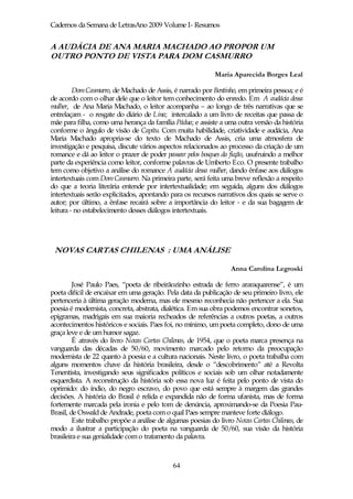 Cadernos da Semana de LetrasAno 2009 Volume I- Resumos


A AUDÁCIA DE ANA MARIA MACHADO AO PROPOR UM
OUTRO PONTO DE VISTA PARA DOM CASMURRO

                                                            Maria Aparecida Borges Leal

         Dom Casmurro, de Machado de Assis, é narrado por Bentinho, em primeira pessoa; e é
de acordo com o olhar dele que o leitor tem conhecimento do enredo. Em A audácia dessa
mulher, de Ana Maria Machado, o leitor acompanha – ao longo de três narrativas que se
entrelaçam - o resgate do diário de Lina; intercalado a um livro de receitas que passa de
mãe para filha, como uma herança da família Pádua; e assiste a uma outra versão da história
conforme o ângulo de visão de Capitu. Com muita habilidade, criatividade e audácia, Ana
Maria Machado apropria-se do texto de Machado de Assis, cria uma atmosfera de
investigação e pesquisa, discute vários aspectos relacionados ao processo da criação de um
romance e dá ao leitor o prazer de poder passear pelos bosques da ficção, usufruindo a melhor
parte da experiência como leitor, conforme palavras de Umberto Eco. O presente trabalho
tem como objetivo a análise do romance A audácia dessa mulher, dando ênfase aos diálogos
intertextuais com Dom Casmurro. Na primeira parte, será feita uma breve reflexão a respeito
do que a teoria literária entende por intertextualidade; em seguida, alguns dos diálogos
intertextuais serão explicitados, apontando para os recursos narrativos dos quais se serve o
autor; por último, a ênfase recairá sobre a importância do leitor - e da sua bagagem de
leitura - no estabelecimento desses diálogos intertextuais.




 NOVAS CARTAS CHILENAS : UMA ANÁLISE

                                                                  Anna Carolina Legroski

         José Paulo Paes, “poeta de ribeirãozinho estrada de ferro araraquarense”, é um
poeta difícil de encaixar em uma geração. Pela data da publicação de seu primeiro livro, ele
pertenceria à última geração moderna, mas ele mesmo reconhecia não pertencer a ela. Sua
poesia é modernista, concreta, abstrata, dialética. Em sua obra podemos encontrar sonetos,
epigramas, madrigais em sua maioria recheados de referências a outros poetas, a outros
acontecimentos históricos e sociais. Paes foi, no mínimo, um poeta completo, dono de uma
graça leve e de um humor sagaz.
         É através do livro Novas Cartas Chilenas, de 1954, que o poeta marca presença na
vanguarda das décadas de 50/60, movimento marcado pelo retorno da preocupação
modernista de 22 quanto à poesia e a cultura nacionais. Neste livro, o poeta trabalha com
alguns momentos chave da história brasileira, desde o “descobrimento” até a Revolta
Tenentista, investigando seus significados políticos e sociais sob um olhar notadamente
esquerdista. A reconstrução da história sob essa nova luz é feita pelo ponto de vista do
oprimido: do índio, do negro escravo, do povo que está sempre à margem das grandes
decisões. A história do Brasil é relida e expandida não de forma ufanista, mas de forma
fortemente marcada pela ironia e pelo tom de denúncia, aproximando-se da Poesia Pau-
Brasil, de Oswald de Andrade, poeta com o qual Paes sempre manteve forte diálogo.
         Este trabalho propõe a análise de algumas poesias do livro Novas Cartas Chilenas, de
modo a ilustrar a participação do poeta na vanguarda de 50/60, sua visão da história
brasileira e sua genialidade com o tratamento da palavra.



                                             64
 