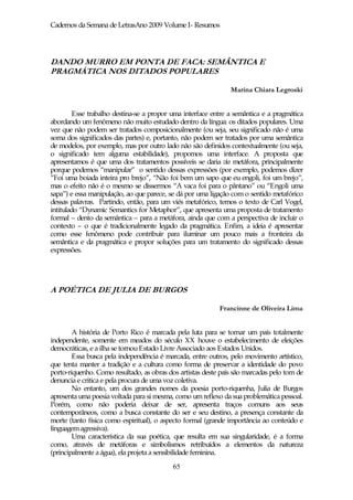Cadernos da Semana de LetrasAno 2009 Volume I- Resumos




DANDO MURRO EM PONTA DE FACA: SEMÂNTICA E
PRAGMÁTICA NOS DITADOS POPULARES

                                                               Marina Chiara Legroski


         Esse trabalho destina-se a propor uma interface entre a semântica e a pragmática
abordando um fenômeno não muito estudado dentro da língua: os ditados populares. Uma
vez que não podem ser tratados composicionalmente (ou seja, seu significado não é uma
soma dos significados das partes) e, portanto, não podem ser tratados por uma semântica
de modelos, por exemplo, mas por outro lado não são definidos contextualmente (ou seja,
o significado tem alguma estabilidade), propomos uma interface. A proposta que
apresentamos é que uma dos tratamentos possíveis se daria via metáfora, principalmente
porque podemos “manipular” o sentido dessas expressões (por exemplo, podemos dizer
“Foi uma boiada inteira pro brejo”, “Não foi bem um sapo que eu engoli, foi um brejo”,
mas o efeito não é o mesmo se dissermos “A vaca foi para o pântano” ou “Engoli uma
sapa”) e essa manipulação, ao que parece, se dá por uma ligação com o sentido metafórico
dessas palavras. Partindo, então, para um viés metafórico, temos o texto de Carl Vogel,
intitulado “Dynamic Semantics for Metaphor”, que apresenta uma proposta de tratamento
formal – dento da semântica – para a metáfora, ainda que com a perspectiva de incluir o
contexto – o que é tradicionalmente legado da pragmática. Enfim, a ideia é apresentar
como esse fenômeno pode contribuir para iluminar um pouco mais a fronteira da
semântica e da pragmática e propor soluções para um tratamento do significado dessas
expressões.




A POÉTICA DE JULIA DE BURGOS

                                                           Francinne de Oliveira Lima


        A história de Porto Rico é marcada pela luta para se tornar um país totalmente
independente, somente em meados do século XX houve o estabelecimento de eleições
democráticas, e a ilha se tornou Estado Livre Associado aos Estados Unidos.
        Essa busca pela independência é marcada, entre outros, pelo movimento artístico,
que tenta manter a tradição e a cultura como forma de preservar a identidade do povo
porto-riquenho. Como resultado, as obras dos artistas deste país são marcadas pelo tom de
denuncia e critica e pela procura de uma voz coletiva.
        No entanto, um dos grandes nomes da poesia porto-riquenha, Julia de Burgos
apresenta uma poesia voltada para si mesma, como um reflexo da sua problemática pessoal.
Porém, como não poderia deixar de ser, apresenta traços comuns aos seus
contemporâneos, como a busca constante do ser e seu destino, a presença constante da
morte (tanto física como espiritual), o aspecto formal (grande importância ao conteúdo e
linguagem agressiva).
        Uma característica da sua poética, que resulta em sua singularidade, é a forma
como, através de metáforas e simbolismos retribuídos a elementos da natureza
(principalmente a água), ela projeta a sensibilidade feminina.
                                           65
 
