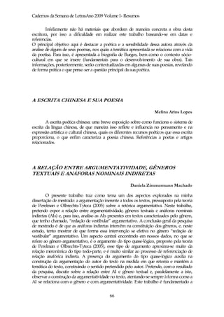 Cadernos da Semana de LetrasAno 2009 Volume I- Resumos

        Infelizmente não há materiais que abordem de maneira concreta a obra desta
escritora, por isso a dificuldade em realizar este trabalho baseando-se em datas e
referencias.
O principal objetivo aqui é destacar a poética e a sensibilidade dessa autora através da
analise de alguns de seus poemas, nos quais a temática apresentada se relaciona com a vida
da poetisa. Para isso, é apresentada a biografia de Burgos, bem como o contexto sócio-
cultural em que se insere (fundamentais para o desenvolvimento de sua obra). Tais
informações, posteriormente, serão contextualizadas em algumas de suas poesias, revelando
de forma prática o que penso ser a questão principal da sua poética.




A ESCRITA CHINESA E SUA POESIA

                                                                       Melina Arins Lopes

        A escrita poética chinesa: uma breve exposição sobre como funciona o sistema de
escrita da língua chinesa, de que maneira isso reflete e influencia no pensamento e na
expressão artística e cultural chinesa, quais os diferentes recursos poéticos que essa escrita
proporciona, o que enfim caracteriza a poesia chinesa. Referências a poetas e artigos
relacionados.




A RELAÇÃO ENTRE ARGUMENTATIVIDADE, GÊNEROS
TEXTUAIS E ANÁFORAS NOMINAIS INDIRETAS

                                                         Daniela Zimmermann Machado

        O presente trabalho traz como tema um dos aspectos explorados na minha
dissertação de mestrado: a argumentação inerente a todos os textos, pressuposto pela teoria
de Perelman e Olbrechts-Tyteca (2005) sobre a retórica argumentativa. Neste trabalho,
pretendo expor a relação entre argumentatividade, gêneros textuais e anáforas nominais
indiretas (AIs) e, para isso, analiso as AIs presentes em textos caracterizados pelo gênero,
que tenho chamado, “redação de vestibular” argumentativo. A conclusão geral da pesquisa
de mestrado é de que as anáforas indiretas intervêm na constituição dos gêneros, e, neste
estudo, tento mostrar de que forma essa intervenção se efetiva no gênero “redação de
vestibular” argumentativo. Um aspecto central encontrado em nossos dados, no que se
refere ao gênero argumentativo, é o argumento do tipo quase-lógico, proposto pela teoria
de Perelman e Olbrechts-Tyteca (2005), esse tipo de argumento aproxima-se muito da
relação meronímica do tipo todo-parte, e é muito similar ao processo de referenciação de
relação anafórica indireta. A presença do argumento do tipo quase-lógico auxilia na
construção da argumentação do autor do texto na medida em que retoma e mantém a
temática do texto, construindo o sentido pretendido pelo autor. Pretendo, com o resultado
da pesquisa, discutir sobre a relação entre AI e gênero textual e, paralelamente a isto,
observar a construção da argumentatividade no texto, atentando-se sempre à forma como a
AI se relaciona com o gênero e com argumentatividade. Este trabalho é fundamentado a


                                             66
 