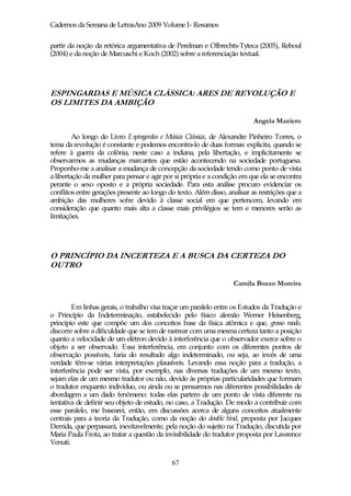 Cadernos da Semana de LetrasAno 2009 Volume I- Resumos

partir da noção da retórica argumentativa de Perelman e Olbrechts-Tyteca (2005), Reboul
(2004) e da noção de Marcuschi e Koch (2002) sobre a referenciação textual.




ESPINGARDAS E MÚSICA CLÁSSICA: ARES DE REVOLUÇÃO E
OS LIMITES DA AMBIÇÃO

                                                                           Angela Maziero

         Ao longo do Livro Espingardas e Música Clássica, de Alexandre Pinheiro Torres, o
tema da revolução é constante e podemos encontra-lo de duas formas: explicita, quando se
refere à guerra da colônia, neste caso a indiana, pela libertação, e implicitamente se
observarmos as mudanças marcantes que estão acontecendo na sociedade portuguesa.
Proponho-me a analisar a mudança de concepção da sociedade tendo como ponto de vista
a libertação da mulher para pensar e agir por si própria e a condição em que ela se encontra
perante o sexo oposto e a própria sociedade. Para esta análise procuro evidenciar os
conflitos entre gerações presente ao longo do texto. Além disso, analisar as restrições que a
ambição das mulheres sofre devido à classe social em que pertencem, levando em
consideração que quanto mais alta a classe mais privilégios se tem e menores serão as
limitações.




O PRINCÍPIO DA INCERTEZA E A BUSCA DA CERTEZA DO
OUTRO

                                                                   Camila Bozzo Moreira


        Em linhas gerais, o trabalho visa traçar um paralelo entre os Estudos da Tradução e
o Princípio da Indeterminação, estabelecido pelo físico alemão Werner Heisenberg,
princípio este que compõe um dos conceitos base da física atômica e que, grosso modo,
discorre sobre a dificuldade que se tem de rastrear com uma mesma certeza tanto a posição
quanto a velocidade de um elétron devido à interferência que o observador exerce sobre o
objeto a ser observado. Essa interferência, em conjunto com os diferentes pontos de
observação possíveis, faria do resultado algo indeterminado, ou seja, ao invés de uma
verdade têm-se várias interpretações plausíveis. Levando essa noção para a tradução, a
interferência pode ser vista, por exemplo, nas diversas traduções de um mesmo texto,
sejam elas de um mesmo tradutor ou não, devido às próprias particularidades que formam
o tradutor enquanto indivíduo, ou ainda ou se pensarmos nas diferentes possibilidades de
abordagem a um dado fenômeno: todas elas partem de um ponto de vista diferente na
tentativa de definir seu objeto de estudo, no caso, a Tradução. De modo a contribuir com
esse paralelo, me basearei, então, em discussões acerca de alguns conceitos atualmente
centrais para a teoria da Tradução, como da noção do double bind, proposta por Jacques
Derrida, que perpassará, inevitavelmente, pela noção do sujeito na Tradução, discutida por
Maria Paula Frota, ao tratar a questão da invisibilidade do tradutor proposta por Lawrence
Venuti.

                                             67
 