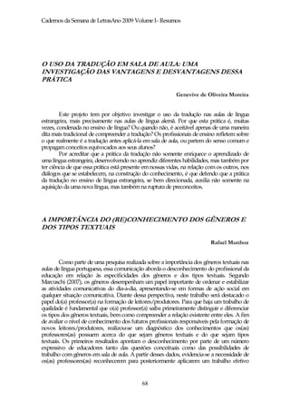 Cadernos da Semana de LetrasAno 2009 Volume I- Resumos




O USO DA TRADUÇÃO EM SALA DE AULA: UMA
INVESTIGAÇÃO DAS VANTAGENS E DESVANTAGENS DESSA
PRÁTICA

                                                           Genevive de Oliveira Moreira


        Este projeto tem por objetivo investigar o uso da tradução nas aulas de língua
estrangeira, mais precisamente nas aulas de língua alemã. Por que esta prática é, muitas
vezes, condenada no ensino de língua? Ou quando não, é aceitável apenas de uma maneira
dita mais tradicional de compreender a tradução? Os profissionais de ensino refletem sobre
o que realmente é a tradução antes aplicá-la em sala de aula, ou partem do senso comum e
propagam conceitos equivocados aos seus alunos?
        Por acreditar que a prática da tradução não somente enriquece o aprendizado de
uma língua estrangeira, desenvolvendo no aprendiz diferentes habilidades, mas também por
ter ciência de que essa prática está presente em nossas vidas, na relação com os outros, nos
diálogos que se estabelecem, na construção do conhecimento, é que defendo que a prática
da tradução no ensino de língua estrangeira, se bem direcionada, auxilia não somente na
aquisição da uma nova língua, mas também na ruptura de preconceitos.




A IMPORTÂNCIA DO (RE)CONHECIMENTO DOS GÊNEROS E
DOS TIPOS TEXTUAIS

                                                                          Rafael Munhoz


        Como parte de uma pesquisa realizada sobre a importância dos gêneros textuais nas
aulas de língua portuguesa, essa comunicação aborda o desconhecimento do profissional da
educação em relação às especificidades dos gêneros e dos tipos textuais. Segundo
Marcuschi (2007), os gêneros desempenham um papel importante de ordenar e estabilizar
as atividades comunicativas do dia-a-dia, apresentando-se em formas de ação social em
qualquer situação comunicativa. Diante dessa perspectiva, neste trabalho será destacado o
papel do(a) professor(a) na formação de leitores/produtores. Para que haja um trabalho de
qualidade é fundamental que o(a) professor(a) saiba primeiramente distinguir e diferenciar
os tipos dos gêneros textuais, bem como compreender a relação existente entre eles. A fim
de avaliar o nível de conhecimento dos futuros profissionais responsáveis pela formação de
novos leitores/produtores, realizou-se um diagnóstico dos conhecimentos que os(as)
professores(as) possuem acerca do que sejam gêneros textuais e do que sejam tipos
textuais. Os primeiros resultados apontam o desconhecimento por parte de um número
expressivo de educadores tanto das questões conceituais como das possibilidades de
trabalho com gêneros em sala de aula. A partir desses dados, evidencia-se a necessidade de
os(as) professores(as) reconhecerem para posteriormente aplicarem um trabalho efetivo


                                            68
 
