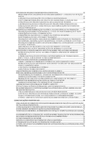 ESTUDOS DE POLIDEZ EM DIFERENTES CONTEXTOS.......................................................................32
     PROCEDIMENTOS LINGUÍSTICOS NO DISCURSO JURÍDICO - A POLIDEZ NA PETIÇÃO
     INICIAL ...................................................................................................................................................................32
     A POLIDEZ NAS INTERAÇÕES TELEFÔNICAS INSTITUCIONAIS..............................................33
     O DCT COMO METODOLOGIA DE COLETA DE DADOS PARA A ANÁLISE DAS
     ESTRATÉGIAS DE POLIDEZ USADAS NA REALIZAÇÃO DE PEDIDOS..................................33
     A REPRESENTAÇÃO DAS ESTRATÉGIAS DE POLIDEZ POR ESTUDANTES DA
     EDUCAÇÃO DE JOVENS E ADULTOS (EJA): SUAS IMPLICAÇÕES NO ENSINO DA
     LÍNGUA PORTUGUESA ...................................................................................................................................33
   INCERTEZA E INDETERMINAÇÃO: NA FÍSICA, NA LINGUÍSTICA E NA TRADUÇÃO ............34
     TRADUÇÃO/ INTERPRETAÇÃO RADICAL: A TESE DA INDETERMINAÇÃO E SUAS
     CONSEQUÊNCIAS PARA A COMUNICAÇÃO........................................................................................34
     O PRINCÍPIO DA INCERTEZA E A BUSCA DA CERTEZA DO OUTRO........................................35
     INDETERMINAÇÃO, RELATIVISMO E TRADUÇÃO..........................................................................35
     TRADUÇÃO E REESCRITA: DIÁLOGOS NO ÂMBITO DOS ESTUDOS DA TRADUÇÃO.......36
     REESCRITURA, MANIPULAÇÃO E RESISTÊNCIA: VENUTI, LEITOR DE LEFEVERE .....36
     TRADUÇÃO COMO REESCRITA DO GÊNERO CÔMICO NA ANTIGUIDADE: LEFEREVE,
     PLAUTO E TERÊNCIO......................................................................................................................................37
     UMA POÉTICA DA REESCRITA: ENLACES DE POUND E LEFEVERE ....................................37
     TRADUÇÃO, RELAÇÃO E MANIPULAÇÃO: DE BERMAN A LEFEVERE ...............................37
   IDENTIDADE E DESLOCAMENTO: REFLEXÃO SOBRE TRÊS AUTORES NO BRASIL .............38
     REPRESENTAÇÃO DE NATAL NA OBRA O TURISTA APRENDIZ DE MÁRIO DE
     ANDRADE .............................................................................................................................................................39
     A PROBLEMATIZAÇÃO IDENTITÁRIA EM TONIO KRÖGER, DE THOMAS MANN.............39
     JOSÉ J. VEIGA: A REALIDADE X O REALISMO MÁGICO. ..............................................................39
   ASPECTOS DOS CONTOS DE GUIMARÃES ROSA.....................................................................................40
     AMOR E LIRISMO NAS PRIMEIRAS ESTÓRIAS DE JOÃO GUIMARÃES ROSA .......................40
     REPRESENTAÇÃO DA IDENTIDADE NOS CONTOS “O ESPELHO” DE MACHADO DE
     ASSIS E GUIMARÃES ROSA...........................................................................................................................40
     A INFÂNCIA EM PRIMEIRAS ESTÓRIAS.................................................................................................40
     ASPECTOS DA TEORIA DO CONTO ...........................................................................................................41
   UMA INTRODUÇÃO À MÚSICA NA ANTIGUIDADE CLÁSSICA..........................................................41
   POR UMA ABORDAGEM DINÂMICA DE FATOS FÔNICOS DO PB ....................................................42
     DESSONORIZAÇÃO TERMINAL: DADOS DE INFORMANTES PARANAENSES...................42
     ABORDAGEM DINÂMICA DO ROTACISMO NO PB .............................................................................43
     PRODUÇÃO DE FRICATIVAS POR JAPONESES APRENDIZES DE PB COMO L2 ...................43
   PROPOSTA DE REPRESENTAÇÃO GESTUAL PARA O TAP NO PB ....................................................44
     ABORDAGEM DINÂMICA DA PRODUÇÃO DE FISSURADOS........................................................45
   AQUISIÇÃO DAS CATEGORIAS DE TEMPO E ASPECTO .......................................................................45
   O LÉXICO VERBAL DO PORTUGUÊS BRASILEIRO: ASPECTOS MORFOLÓGICOS..................................................47
   REALISMO MÁGICO E EXISTENCIALISMO NA LITERATURA LATINO-AMERICANA NO
   MEADO DO SÉCULO XX.......................................................................................................................................48
     O REALISMO MÁGICO ARGUEDIANO EM LOS RÍOS PROFUNDOS ............................................48
     ESTÉTICAS E POLÍTICAS DA INTERCULTURALIDADE: O DEBATE SOBRE ALGUNS
     TEMAS ASTURIANOS ENTRE AS VANGUARDAS E O PÓS-MODERNISMO...........................49
     O TÚNEL: UMA REFLEXÃO DO EXISTENCIALISMO DENTRO DA LITERATURA.............49
COMUNICAÇÕES INDIVIDUAIS ................................................................................................... 50
   UMA ANÁLISE DE ERROS DE ESTUDANTES BRASILEIROS DE INGLÊS NA ACENTUAÇÃO
   DE PALAVRAS COM SUFIXOS.............................................................................................................................50
   A VISUALIZAÇÃO E O SIGNIFICADO DO ENGENHO NA OBRA DE JOSÉ LINS DO REGO...50
   ENTRE IRMÃOS: REPRESENTAÇÕES DA FRATERNIDADE .................................................................51
   TESSITURA DA MEMÓRIA: AS DIMENSÕES DE ESPAÇO E TEMPO NA POESIA DE H.DOBAL
   ..........................................................................................................................................................................................51
   DA HERMENÊUTICA À TRADUÇÃO: AS IDÉIAS SOBRE TRADUÇÃO DE SCHLEIERMACHER
   SEGUNDO OS PRESSUPOSTOS DE SUA TEORIA DA COMPREENSÃO............................................52
   O CASO GRAMATICAL DO NOME....................................................................................................................52
   DIDÁTICA X DIDÁTICO NO ENSINO DE LÍNGUA MATERNA...........................................................53
   O TRABALHO DA CITAÇÃO, DA TRADUÇÃO, DA RELAÇÃO ..............................................................53
   O PAPEL DO LÉXICO NA COMPREENSÃO DE LEITURA EM LÍNGUA ESTRANGEIRA: FOCO
   NO PROCESSO...........................................................................................................................................................54
 