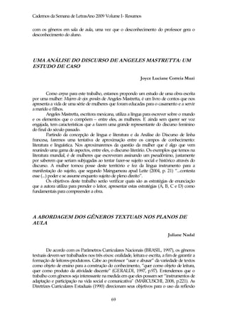 Cadernos da Semana de LetrasAno 2009 Volume I- Resumos

com os gêneros em sala de aula, uma vez que o desconhecimento do professor gera o
desconhecimento do aluno.




UMA ANÁLISE DO DISCURSO DE ANGELES MASTRETTA: UM
ESTUDO DE CASO

                                                               Joyce Luciane Correia Muzi


          Como corpus para este trabalho, estamos propondo um estudo de uma obra escrita
por uma mulher: Mujeres de ojos grandes de Angeles Mastretta, é um livro de contos que nos
apresenta a vida de uma série de mulheres que foram educadas para o casamento e a servir
a marido e filhos.
          Angeles Mastretta, escritora mexicana, utiliza a língua para escrever sobre o mundo
e os elementos que o compõem – entre eles, as mulheres. E ainda sem querer ser voz
engajada, tem características que a fazem uma grande representante do discurso feminino
do final do século passado.
          Partindo da concepção de língua e literatura e da Análise do Discurso de linha
francesa, faremos uma tentativa de aproximação entre os campos de conhecimento:
literatura e linguística. Nos aproximaremos da questão da mulher que é algo que vem
reunindo uma gama de aspectos, entre eles, o discurso literário. Os exemplos que temos na
literatura mundial, é de mulheres que escreveram assinando um pseudônimo, justamente
por saberem que seriam subjugadas ao tentar fazer-se sujeito social e histórico através do
discurso. A mulher tomou posse deste território e fez da língua instrumento para a
manifestação do sujeito, que segundo Maingueneau apud Leite (2004, p. 21) “...contesta
esse (...) poder e se assume enquanto sujeito de pleno direito”.
          Os objetivos deste trabalho serão verificar quais são as estratégias de enunciação
que a autora utiliza para prender o leitor, apresentar estas estratégias (A, B, C e D) como
fundamentais para compreender a obra.




A ABORDAGEM DOS GÊNEROS TEXTUAIS NOS PLANOS DE
AULA

                                                                               Juliane Nadal


        De acordo com os Parâmetros Curriculares Nacionais (BRASIL, 1997), os gêneros
textuais devem ser trabalhados nos três eixos: oralidade, leitura e escrita, a fim de garantir a
formação de leitores-produtores. Cabe ao professor “usar e abusar” da variedade de textos
como objeto de ensino para a construção do conhecimento, “quer como objeto de leitura,
quer como produto da atividade discente” (GERALDI, 1997, p.97). Entendemos que o
trabalho com gêneros seja interessante na medida em que eles possam ser “instrumentos de
adaptação e participação na vida social e comunicativa" (MARCUSCHI, 2008, p.221). As
Diretrizes Curriculares Estaduais (1990) direcionam seus objetivos para o uso da reflexão

                                              69
 