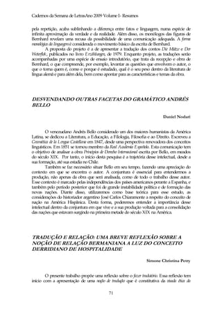 Cadernos da Semana de LetrasAno 2009 Volume I- Resumos

pela repetição, acaba sublinhando a diferença entre fatos e linguagem, numa espécie de
infinita aproximação da verdade e da realidade. Além disso, os monólogos das figuras de
Bernhard revelam uma recusa da possibilidade de uma comunicação adequada. A forma
monológica da linguagemé considerada o movimento básico da escrita de Bernhard.
         A proposta do projeto é a de apresentar a tradução dos contos Die Mütze e Der
Weterflek, publicados no livro Erzählungen, de 1979. Enquanto projeto, as traduções serão
acompanhadas por uma espécie de ensaio introdutório, que trata da recepção e obra de
Bernhard, o que compreende, por exemplo, levantar as questões que envolvem o autor, o
que o torna quem é, como e porque é estudado, qual é o seu peso dentro da literatura de
língua alemã e para além dela, bem como apontar para as características e temas da obra.




DESVENDANDO OUTRAS FACETAS DO GRAMÁTICO ANDRÉS
BELLO

                                                                             Daniel Nodari


         O venezuelano Andrés Bello considerado um dos maiores humanistas da América
Latina, se dedicou a Literatura, a Educação, a Filologia, Filosofia e ao Direito. Escreveu a
Gramática de la Lengua Castellana em 1847, desde uma perspectiva renovadora dos conceitos
linguísticos. Em 1851 se tornou membro da Real Academia Española. Esta comunicação tem
o objetivo de analisar a obra Principios de Derecho Internacional escrita por Bello, em meados
do século XIX. Por tanto, o início desta pesquisa é a trajetória desse intelectual, desde a
sua formação, até sua estadia no Chile.
         Também se faz necessário situar Bello em seu tempo, fazendo uma apreciação do
contexto em que se encontra o autor. A conjuntura é essencial para entendermos a
produção, não apenas da obra que será analisada, como de todo o trabalho desse autor.
Esse contexto é marcado pelas independências dos países americanos perante a Espanha, e
também pelo período posterior que foi de grande instabilidade política e de formação das
novas nações. Diante disso, utilizaremos como base teórica para esse estudo, as
considerações do historiador argentino José Carlos Chiaramonte a respeito do conceito de
nação na América Hispânica. Desta forma, poderemos entender a importância desse
intelectual dentro da conjuntura em que vive e a sua produção voltada para a consolidação
das nações que estavam surgindo na primeira metade do século XIX na América.




TRADUÇÃO E RELAÇÃO: UMA BREVE REFLEXÃO SOBRE A
NOÇÃO DE RELAÇÃO BERMANIANA A LUZ DO CONCEITO
DERRIDIANO DE HOSPITALIDADE

                                                                   Simone Christina Petry


        O presente trabalho propõe uma reflexão sobre o fazer tradutório. Essa reflexão tem
início com a apresentação de uma noção de tradução que é constitutiva da visada ética da

                                             71
 