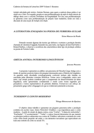 Cadernos da Semana de LetrasAno 2009 Volume I- Resumos

tradução articulada pelo teórico Antoine Berman, para quem a essência dessa prática é ser
relação com o Outro. Em seguida, propõe-se uma problematização da noção de relação através do
diálogo desta com o conceito Derridiano de hospitalidade. Por fim, essa problematização
se apresenta como uma problematização do próprio fazer tradutório, tendo em vista a
discussão de uma noção de tradução como relação.




A LITERATURA ENGAJADA NA POESIA DE FERREIRA GULLAR

                                                                   Erion Marcos do Prado


       Pretendo resumir algumas das teorias que definem e norteiam a produção literária
chamada de Literatura Engajada, baseando-me, para tanto, nas figuras de Jean-Paul Sartre e
Roland Barthes, e observar a ocorrência das características deste tipo de produção artística
na poesia de Ferreira Gullar.




GRÉCIA ANTIGA: INTERESSES LINGUÍSTICOS

                                                                          Joseane Prezotto


         A proposta é apresentar ao público um panorama da Filosofia Grega Antiga com o
intuito de apontar possíveis tópicos de pesquisa interessantes para a História da Lingüística.
As questões serão abordadas cronologicamente conforme tenham sido tratadas ou
suscitadas pelas diferentes correntes filosóficas. Temas caros à antiguidade, outros nem
tanto, cujo estudo poderia contribuir para a compreensão do desenvolvimento de ideias
linguísticas, serão apresentados considerando o modo como foram sugeridos por
pensadores e textos representativos de períodos distintos. Formar-se-á um esboço do
pensamento grego sobre a linguagem em que se evidenciam justamente as lacunas.




TCHEKHOV E CONTO MODERNO

                                                           Thiago Bittencourt de Queiroz


        O objetivo desse trabalho é apresentar um pequeno panorama sobre a produção
contística do escritor russo Anton Pávlovitch Tchekhov e sua importância para o conto
moderno. A partir do estudo de alguns contos, como “Gricha”, “A dama do cachorrinho”,
“Kachtanka”, “O acontecimento”, “Vanka” e outros; buscará demonstrar de que maneira
os princípios poéticos subjacentes nos contos de Tchekhov subvertem a estrutura do conto
como vinha sendo proposto até então, e cria elementos inovadores que repercutiram em
toda uma vertente do conto no século XX.
                                             72
 