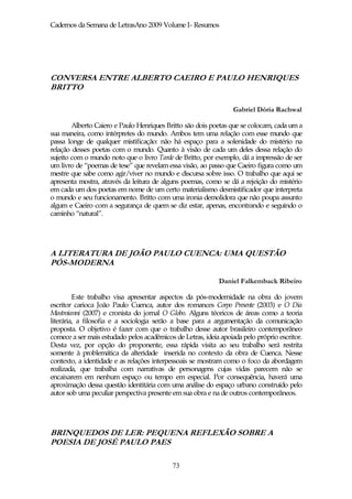 Cadernos da Semana de LetrasAno 2009 Volume I- Resumos




CONVERSA ENTRE ALBERTO CAEIRO E PAULO HENRIQUES
BRITTO

                                                                 Gabriel Dória Rachwal

        Alberto Caiero e Paulo Henriques Britto são dois poetas que se colocam, cada um a
sua maneira, como intérpretes do mundo. Ambos tem uma relação com esse mundo que
passa longe de qualquer mistificação: não há espaço para a solenidade do mistério na
relação desses poetas com o mundo. Quanto à visão de cada um deles dessa relação do
sujeito com o mundo noto que o livro Tarde de Britto, por exemplo, dá a impressão de ser
um livro de “poemas de tese” que revelam essa visão, ao passo que Caeiro figura como um
mestre que sabe como agir/viver no mundo e discursa sobre isso. O trabalho que aqui se
apresenta mostra, através da leitura de alguns poemas, como se dá a rejeição do mistério
em cada um dos poetas em nome de um certo materialismo desmistificador que interpreta
o mundo e seu funcionamento. Britto com uma ironia demolidora que não poupa assunto
algum e Caeiro com a segurança de quem se diz estar, apenas, encontrando e seguindo o
caminho “natural”.




A LITERATURA DE JOÃO PAULO CUENCA: UMA QUESTÃO
PÓS-MODERNA

                                                            Daniel Falkemback Ribeiro

         Este trabalho visa apresentar aspectos da pós-modernidade na obra do jovem
escritor carioca João Paulo Cuenca, autor dos romances Corpo Presente (2003) e O Dia
Mastroianni (2007) e cronista do jornal O Globo. Alguns téoricos de áreas como a teoria
literária, a filosofia e a sociologia serão a base para a argumentação da comunicação
proposta. O objetivo é fazer com que o trabalho desse autor brasileiro contemporâneo
comece a ser mais estudado pelos acadêmicos de Letras, ideia apoiada pelo próprio escritor.
Desta vez, por opção do proponente, essa rápida visita ao seu trabalho será restrita
somente à problemática da alteridade inserida no contexto da obra de Cuenca. Nesse
contexto, a identidade e as relações interpessoais se mostram como o foco da abordagem
realizada, que trabalha com narrativas de personagens cujas vidas parecem não se
encaixarem em nenhum espaço ou tempo em especial. Por consequência, haverá uma
aproximação dessa questão identitária com uma análise do espaço urbano construído pelo
autor sob uma peculiar perspectiva presente em sua obra e na de outros contemporâneos.




BRINQUEDOS DE LER: PEQUENA REFLEXÃO SOBRE A
POESIA DE JOSÉ PAULO PAES

                                            73
 