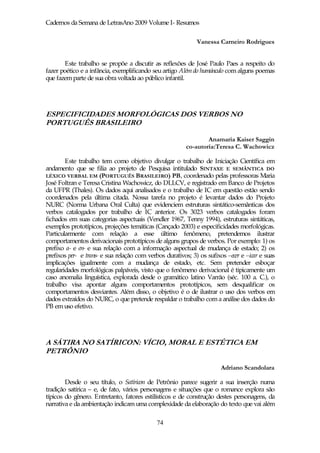 Cadernos da Semana de LetrasAno 2009 Volume I- Resumos

                                                             Vanessa Carneiro Rodrigues


       Este trabalho se propõe a discutir as reflexões de José Paulo Paes a respeito do
fazer poético e a infância, exemplificando seu artigo Além do humúnculo com alguns poemas
que fazem parte de sua obra voltada ao público infantil.




ESPECIFICIDADES MORFOLÓGICAS DOS VERBOS NO
PORTUGUÊS BRASILEIRO

                                                                Anamaria Kaiser Saggin
                                                        co-autoria:Teresa C. Wachowicz

        Este trabalho tem como objetivo divulgar o trabalho de Iniciação Científica em
andamento que se filia ao projeto de Pesquisa intitulado SINTAXE E SEMÂNTICA DO
LÉXICO VERBAL EM (PORTUGUÊS BRASILEIRO) PB, coordenado pelas professoras Maria
José Foltran e Teresa Cristina Wachowicz, do DLLCV, e registrado em Banco de Projetos
da UFPR (Thales). Os dados aqui analisados e o trabalho de IC em questão estão sendo
coordenados pela última citada. Nossa tarefa no projeto é levantar dados do Projeto
NURC (Norma Urbana Oral Culta) que evidenciem estruturas sintático-semânticas dos
verbos catalogados por trabalho de IC anterior. Os 3023 verbos catalogados foram
fichados em suas categorias aspectuais (Vendler 1967, Tenny 1994), estruturas sintáticas,
exemplos prototípicos, projeções temáticas (Cançado 2003) e especificidades morfológicas.
Particularmente com relação a esse último fenômeno, pretendemos ilustrar
comportamentos derivacionais prototípicos de alguns grupos de verbos. Por exemplo: 1) os
prefixo a- e en- e sua relação com a informação aspectual de mudança de estado; 2) os
prefixos per- e trans- e sua relação com verbos durativos; 3) os sufixos –ecer e –icar e suas
implicações igualmente com a mudança de estado, etc. Sem pretender esboçar
regularidades morfológicas palpáveis, visto que o fenômeno derivacional é tipicamente um
caso anomalia linguística, explorada desde o gramático latino Varrão (séc. 100 a. C.), o
trabalho visa apontar alguns comportamentos prototípicos, sem desqualificar os
comportamentos desviantes. Além disso, o objetivo é o de ilustrar o uso dos verbos em
dados extraídos do NURC, o que pretende respaldar o trabalho com a análise dos dados do
PB em uso efetivo.




A SÁTIRA NO SATÍRICON: VÍCIO, MORAL E ESTÉTICA EM
PETRÔNIO

                                                                       Adriano Scandolara

        Desde o seu título, o Satíricon de Petrônio parece sugerir a sua inserção numa
tradição satírica – e, de fato, vários personagens e situações que o romance explora são
típicos do gênero. Entretanto, fatores estilísticos e de construção destes personagens, da
narrativa e da ambientação indicam uma complexidade da elaboração do texto que vai além

                                             74
 