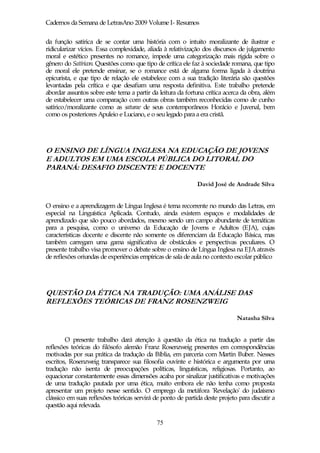 Cadernos da Semana de LetrasAno 2009 Volume I- Resumos

da função satírica de se contar uma história com o intuito moralizante de ilustrar e
ridicularizar vícios. Essa complexidade, aliada à relativização dos discursos de julgamento
moral e estético presentes no romance, impede uma categorização mais rígida sobre o
gênero do Satíricon. Questões como que tipo de crítica ele faz à sociedade romana, que tipo
de moral ele pretende ensinar, se o romance está de alguma forma ligada à doutrina
epicurista, e que tipo de relação ele estabelece com a sua tradição literária são questões
levantadas pela crítica e que desafiam uma resposta definitiva. Este trabalho pretende
abordar assuntos sobre este tema a partir da leitura da fortuna crítica acerca da obra, além
de estabelecer uma comparação com outras obras também reconhecidas como de cunho
satírico/moralizante como as saturae de seus contemporâneos Horácio e Juvenal, bem
como os posteriores Apuleio e Luciano, e o seu legado para a era cristã.




O ENSINO DE LÍNGUA INGLESA NA EDUCAÇÃO DE JOVENS
E ADULTOS EM UMA ESCOLA PÚBLICA DO LITORAL DO
PARANÁ: DESAFIO DISCENTE E DOCENTE

                                                             David José de Andrade Silva


O ensino e a aprendizagem de Língua Inglesa é tema recorrente no mundo das Letras, em
especial na Linguística Aplicada. Contudo, ainda existem espaços e modalidades de
aprendizado que são pouco abordados, mesmo sendo um campo abundante de temáticas
para a pesquisa, como o universo da Educação de Jovens e Adultos (EJA), cujas
características docente e discente não somente os diferenciam da Educação Básica, mas
também carregam uma gama significativa de obstáculos e perspectivas peculiares. O
presente trabalho visa promover o debate sobre o ensino de Língua Inglesa na EJA através
de reflexões oriundas de experiências empíricas de sala de aula no contexto escolar público




QUESTÃO DA ÉTICA NA TRADUÇÃO: UMA ANÁLISE DAS
REFLEXÕES TEÓRICAS DE FRANZ ROSENZWEIG

                                                                             Natasha Silva


        O presente trabalho dará atenção à questão da ética na tradução a partir das
reflexões teóricas do filósofo alemão Franz Rosenzweig presentes em correspondências
motivadas por sua prática da tradução da Bíblia, em parceria com Martin Buber. Nesses
escritos, Rosenzweig transparece sua filosofia ouvinte e histórica e argumenta por uma
tradução não isenta de preocupações políticas, linguísticas, religiosas. Portanto, ao
equacionar constantemente essas dimensões acaba por sinalizar justificativas e motivações
de uma tradução pautada por uma ética, muito embora ele não tenha como proposta
apresentar um projeto nesse sentido. O emprego da metáfora 'Revelação' do judaísmo
clássico em suas reflexões teóricas servirá de ponto de partida deste projeto para discutir a
questão aqui relevada.

                                             75
 