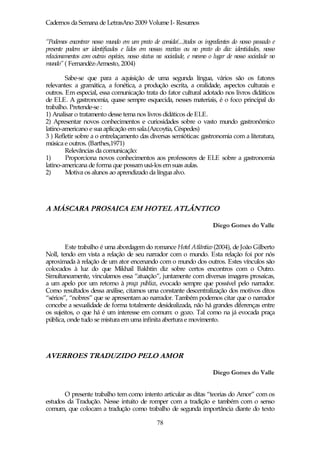 Cadernos da Semana de LetrasAno 2009 Volume I- Resumos

“Podemos encontrar nosso mundo em um prato de comida(...)todos os ingredientes do nosso passado e
presente podem ser identificados e lidos em nossas receitas ou no prato do dia: identidades, nosso
relacionamentos com outras espécies, nosso status na sociedade, e mesmo o lugar de nosso sociedade no
mundo” ( Fernandéz-Armesto, 2004)

        Sabe-se que para a aquisição de uma segunda língua, vários são os fatores
relevantes: a gramática, a fonética, a produção escrita, a oralidade, aspectos culturais e
outros. Em especial, essa comunicação trata do fator cultural adotado nos livros didáticos
de ELE. A gastronomia, quase sempre esquecida, nesses materiais, é o foco principal do
trabalho. Pretende-se :
1) Analisar o tratamento desse tema nos livros didáticos de ELE.
2) Apresentar novos conhecimentos e curiosidades sobre o vasto mundo gastronômico
latino-americano e sua aplicação em sala.(Azcoytia, Céspedes)
3 ) Refletir sobre a o entrelaçamento das diversas semióticas: gastronomia com a literatura,
música e outros. (Barthes,1971)
        Relevâncias da comunicação:
1)      Proporciona novos conhecimentos aos professores de ELE sobre a gastronomia
latino-americana de forma que possam usá-los em suas aulas.
2)      Motiva os alunos ao aprendizado da língua alvo.




A MÁSCARA PROSAICA EM HOTEL ATLÂNTICO

                                                                         Diego Gomes do Valle


        Este trabalho é uma abordagem do romance Hotel Atlântico (2004), de João Gilberto
Noll, tendo em vista a relação de seu narrador com o mundo. Esta relação foi por nós
aproximada à relação de um ator encenando com o mundo dos outros. Estes vínculos são
colocados à luz do que Mikhail Bakhtin diz sobre certos encontros com o Outro.
Simultaneamente, vinculamos essa “atuação”, juntamente com diversas imagens prosaicas,
a um apelo por um retorno à praça pública, evocado sempre que possível pelo narrador.
Como resultados dessa análise, citamos uma constante descentralização dos motivos ditos
“sérios”, “nobres” que se apresentam ao narrador. Também podemos citar que o narrador
concebe a sexualidade de forma totalmente desidealizada, não há grandes diferenças entre
os sujeitos, o que há é um interesse em comum: o gozo. Tal como na já evocada praça
pública, onde tudo se mistura em uma infinita abertura e movimento.




AVERROES TRADUZIDO PELO AMOR

                                                                         Diego Gomes do Valle


       O presente trabalho tem como intento articular as ditas “teorias do Amor” com os
estudos da Tradução. Nesse intuito de romper com a tradição e também com o senso
comum, que colocam a tradução como trabalho de segunda importância diante do texto

                                                78
 