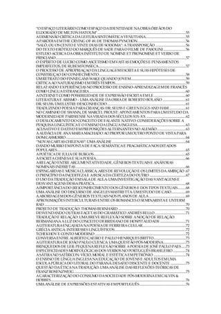“O ESPAÇO LITERÁRIO COMO ESPAÇO DA IDENTIDADE NA OBRA ÓRFÃOS DO
ELDORADO DE MILTON HATOUM”..............................................................................................................55
A DIMENSÃO CRÍTICA DA LEITURA SINTOMÁTICA VENUTIANA..................................................55
A PARÓDIA EM THE CRYING OF 49, DE THOMAS PYNCHON............................................................56
“SALÒ, OU OS CENTO E VINTE DIAS DE SODOMA”: A TRANSPOSIÇÃO ......................................56
DO TEXTO ERÓTICO DO MARQUÊS DE SADE PARA O FILME DE PASOLINI............................56
ESTUDO ACERCA DA OBRA INSTITUTO DE NOMINE ET PRONOMINE ET VERBO DE
PRISCIANO..................................................................................................................................................................57
O ESPÍRITO DE LUCRO COMO ASCETISMO EM VASTAS EMOÇÕES E PENSAMENTOS
IMPERFEITOS, DE RUBEM FONSECA.............................................................................................................57
O PROCESSO DE APROPRIAÇAO DA LINGUAGEM ESCRITA E SUAS HIPÓTESES DE
CONSTRUÇAO DO CONHECIMENTO............................................................................................................58
UM RETRATO DO FINNEGANS WAKE QUANDO JOVEM....................................................................59
CRÍTICA AO NATURALISMO EM TRÊS TEMPOS........................................................................................59
RELATANDO EXPERIÊNCIAS NO PROCESSO DE ENSINO-APRENDIZAGEM DE FRANCÊS
COMO LÍNGUA ESTRANGEIRA........................................................................................................................60
A INTERNET COMO POSSIBILIDADE DE EXPRESSÃO ESCRITA EM LE........................................60
LITERATURA E ABISMO – UMA ANÁLISE DA OBRA DE ROBERTO BOLAÑO .............................61
DR. SEUSS, UM ILUSTRE DESCONHECIDO..................................................................................................61
TRADUZINDO POESIA PARA CRIANÇAS: DR. SEUSS E GREEN EGGS AND HAM.....................61
NO CAMINHO DE SWANN, DE MARCEL PROUST: APONTAMENTOS PARA UM ESTUDO DA
MODERNIDADE PARISIENSE NA VIRADA DOS SÉCULOS XIX-XX .................................................62
O DESLOCAMENTO DO CONCEITO DE FALANTE NATIVO: CONSIDERAÇÕES SOBRE A
PESQUISA LINGUÍSTICA E O ENSINO DA LÍNGUA INGLESA............................................................63
ACUSATIVO E DATIVO EM PREPOSIÇÕES ALTERNANTES NO ALEMÃO....................................63
A AUDÁCIA DE ANA MARIA MACHADO AO PROPOR UM OUTRO PONTO DE VISTA PARA
DOM CASMURRO .....................................................................................................................................................64
“NOVAS CARTAS CHILENAS”: UMA ANÁLISE ............................................................................................64
DANDO MURRO EM PONTA DE FACA: SEMÂNTICA E PRAGMÁTICA NOS DITADOS
POPULARES................................................................................................................................................................65
A POÉTICA DE JULIA DE BURGOS...................................................................................................................65
A ESCRITA CHINESA E SUA POESIA................................................................................................................66
A RELAÇÃO ENTRE ARGUMENTATIVIDADE, GÊNEROS TEXTUAIS E ANÁFORAS
NOMINAIS INDIRETAS .........................................................................................................................................66
ESPINGARDAS E MÚSICA CLÁSSICA: ARES DE REVOLUÇÃO E OS LIMITES DA AMBIÇÃO .67
O PRINCÍPIO DA INCERTEZA E A BUSCA DA CERTEZA DO OUTRO .............................................67
O USO DA TRADUÇÃO EM SALA DE AULA: UMA INVESTIGAÇÃO DAS VANTAGENS E
DESVANTAGENS DESSA PRÁTICA..................................................................................................................68
A IMPORTÂNCIA DO (RE)CONHECIMENTO DOS GÊNEROS E DOS TIPOS TEXTUAIS..........68
UMA ANÁLISE DO DISCURSO DE ANGELES MASTRETTA: UM ESTUDO DE CASO..................69
A ABORDAGEM DOS GÊNEROS TEXTUAIS NOS PLANOS DE AULA..............................................69
APROXIMAÇÕES INTERCULTURAIS ENTRE OS ROMANCES O SEMINARISTA E UNTERM
RAD ................................................................................................................................................................................70
PROJETO DE TRADUÇÃO: THOMAS BERNHARD ....................................................................................70
DESVENDANDO OUTRAS FACETAS DO GRAMÁTICO ANDRÉS BELLO ......................................71
TRADUÇÃO E RELAÇÃO: UMA BREVE REFLEXÃO SOBRE A NOÇÃO DE RELAÇÃO
BERMANIANA A LUZ DO CONCEITO DERRIDIANO DE HOSPITALIDADE ................................71
A LITERATURA ENGAJADA NA POESIA DE FERREIRA GULLAR......................................................72
GRÉCIA ANTIGA: INTERESSES LINGUÍSTICOS.........................................................................................72
TCHEKHOV E CONTO MODERNO .................................................................................................................72
CONVERSA ENTRE ALBERTO CAEIRO E PAULO HENRIQUES BRITTO........................................73
A LITERATURA DE JOÃO PAULO CUENCA: UMA QUESTÃO PÓS-MODERNA............................73
BRINQUEDOS DE LER: PEQUENA REFLEXÃO SOBRE A POESIA DE JOSÉ PAULO PAES......73
ESPECIFICIDADES MORFOLÓGICAS DOS VERBOS NO PORTUGUÊS BRASILEIRO ................74
A SÁTIRA NO SATÍRICON: VÍCIO, MORAL E ESTÉTICA EM PETRÔNIO ........................................74
O ENSINO DE LÍNGUA INGLESA NA EDUCAÇÃO DE JOVENS E ADULTOS EM UMA
ESCOLA PÚBLICA DO LITORAL DO PARANÁ: DESAFIO DISCENTE E DOCENTE ...................75
QUESTÃO DA ÉTICA NA TRADUÇÃO: UMA ANÁLISE DAS REFLEXÕES TEÓRICAS DE
FRANZ ROSENZWEIG ...........................................................................................................................................75
A CARACTERIZAÇÃO DO CONSUMO DA SOCIEDADE PÓS-MODERNA EM CALVIN &
HOBBES........................................................................................................................................................................76
UMA ANÁLISE DE EXPRESSÕES ESTATIVAS EM PORTUGUÊS..........................................................76
 
