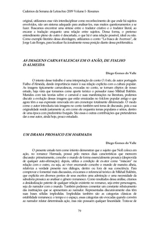 Cadernos da Semana de LetrasAno 2009 Volume I- Resumos

original, utilizamos esse viés interdisciplinar como reconhecimento de que onde há sujeitos
envolvidos, não um sistema adequado para analisar-los, mas muitos questionamentos a se
fazer. Buscamos encontrar uma síntese entre o tradutor criativo e o tradutor literal, ao
encarar a tradução enquanto uma relação entre sujeitos. Dessa forma, o pretenso
entendimento pleno do outro é descartado, o que há é uma relação possível, ideal ou não.
Como exemplo literário dessa abordagem, utilizamos o conto “La busca de Averroes”, de
Jorge Luis Borges, para localizar ficcionalmente nossa posição diante dessa problemática.




AS IMAGENS CARNAVALESCAS EM O ANÃO, DE FIALHO
D ALMEIDA

                                                                  Diego Gomes do Valle

        O intento desse trabalho é uma interpretação do conto O Anão, do autor português
Fialho d’Almeida, dando importância maior à sua relação explícita com a cultura popular.
As imagens tipicamente carnavalescas, evocadas no conto, se tornam objetos de nosso
estudo, haja vista que tomamos como aporte teórico o pensador russo Mikhail Bakhtin.
Munidos com tais teorias sobre o carnaval e suas manifestações na literatura, podemos
discutir a evolução dessas imagens que estão enraizadas no folclore popular antigo e que
agora têm a sua expressão renovada em um cronotopo totalmente diferenciado. O modo
como o autor introduziu tais imagens no conto também será tema de discussão, pois a sua
originalidade reside justamente aí, em como ele orquestra temas populares e sérios, dentro
de uma época com predomínio burguês. São essas e outras contribuições que pretendemos
dar a esse autor, ainda hoje, pouco estudado.




UM DRAMA PROSAICO EM HARMADA

                                                                  Diego Gomes do Valle

         O presente estudo tem como intento demonstrar que o sujeito que Noll coloca em
ação, no romance Harmada, possui pelo menos duas características que merecem
discussão: primeiramente, concebe o mundo de forma essencialmente prosaica (desprovida
de qualquer auto-afirmação); depois, utiliza a condição de ex-ator como “máscara” na
relação com o outro, ou seja, ao viver encenando concebe o mundo de maneira alheia,
relativiza a verdade presente nos diálogos, dentro ou fora de sua consciência. Para
comprovar e fomentar mais discussões, evocamos o referencial teórico de Mikhail Bakhtin,
que explicita em diversos pontos de seus escritos uma admiração e uma necessidade da
sabedoria prosaica ao analisar o gênero romanesco. Como resultados dessa análise, citamos
a desidealização patente de qualquer relação existente no romance, seja entre personagens,
seja do narrador com o mundo. Também podemos comentar um constante rebaixamento
das instituições que se apresentam ao narrador. Representadas discursivamente elas têm
suas bases sólidas implodidas. Implodidas também são as categorias clássicas de
estabilidade romanesca: o tempo e o espaço, essas categorias são evocadas quando convém
ao narrador relatar determinada ação, mas não possuem qualquer linearidade. Trata-se de


                                            79
 