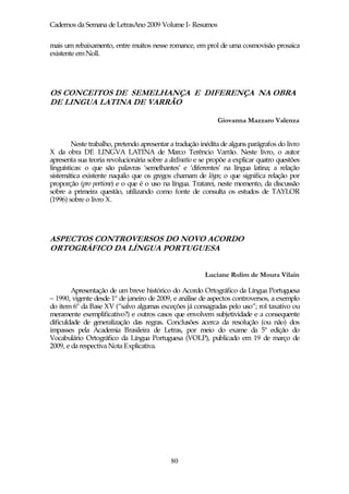 Cadernos da Semana de LetrasAno 2009 Volume I- Resumos

mais um rebaixamento, entre muitos nesse romance, em prol de uma cosmovisão prosaica
existente em Noll.




OS CONCEITOS DE SEMELHANÇA E DIFERENÇA NA OBRA
DE LINGUA LATINA DE VARRÃO

                                                              Giovanna Mazzaro Valenza


         Neste trabalho, pretendo apresentar a tradução inédita de alguns parágrafos do livro
X da obra DE LINGVA LATINA de Marco Terêncio Varrão. Neste livro, o autor
apresenta sua teoria revolucionária sobre a declinatio e se propõe a explicar quatro questões
linguísticas: o que são palavras ‘semelhantes’ e ‘diferentes’ na língua latina; a relação
sistemática existente naquilo que os gregos chamam de lógos; o que significa relação por
proporção (pro portione) e o que é o uso na língua. Tratarei, neste momento, da discussão
sobre a primeira questão, utilizando como fonte de consulta os estudos de TAYLOR
(1996) sobre o livro X.




ASPECTOS CONTROVERSOS DO NOVO ACORDO
ORTOGRÁFICO DA LÍNGUA PORTUGUESA


                                                         Luciane Rolim de Moura Vilain

        Apresentação de um breve histórico do Acordo Ortográfico da Língua Portuguesa
– 1990, vigente desde 1º de janeiro de 2009, e análise de aspectos controversos, a exemplo
do item 6º da Base XV (“salvo algumas exceções já consagradas pelo uso”; rol taxativo ou
meramente exemplificativo?) e outros casos que envolvem subjetividade e a consequente
dificuldade de generalização das regras. Conclusões acerca da resolução (ou não) dos
impasses pela Academia Brasileira de Letras, por meio do exame da 5ª edição do
Vocabulário Ortográfico da Língua Portuguesa (VOLP), publicado em 19 de março de
2009, e da respectiva Nota Explicativa.




                                             80
 