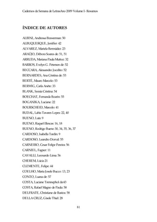 Cadernos da Semana de LetrasAno 2009 Volume I- Resumos




ÍNDICE DE AUTORES

ALBINI, Andressa Brawerman: 50
ALBUQUERQUE, Jeniffer: 42
ALVAREZ, Mariela Bermúdez: 23
ARAÚJO, Débora Soares de: 51, 51
ARRUDA, Mariana Paula Muñoz: 32
BARROS, Evelyn G. Petersen de: 52
BECCARA, Alessandro Jocelito: 52
BERNARDES, Ana Cristina de: 53
BERTÉ, Mauro Marcelo: 53
BERWIG, Carla Anéte: 33
BLANK, Soraia Cristina: 54
BOECHAT, Fernanda Boarin: 55
BOGANIKA, Luciane: 22
BOURSCHEID, Marcelo: 41
BUDAL, Lahis Tavares Lopes: 22, 40
BUENO, Luís: 9
BUENO, Raquel Illescas: 16, 18
BUENO, Rodrigo Bueno 30, 34, 35, 36, 37
CARDOSO, Isabella Tardin: 9
CARDOSO, Leandro Dorval: 55
CARNEIRO, Cesar Felipe Pereira: 56
CARNIEL, Fagner: 11
CAVALLI, Leonardo Lima: 56
CHEREM, Lúcia 21
CLEMENTE, Felipe: 44
COELHO, Maria Josele Bucco: 13, 23
CONTO, Luana de: 57
COSTA, Luciane Trennephol da:43
COSTA, Rafael Magno de Paula: 58
DELFRATE, Christiane de Bastos: 58
DELLA CRUZ, Gisele Thiel: 28

                                          81
 