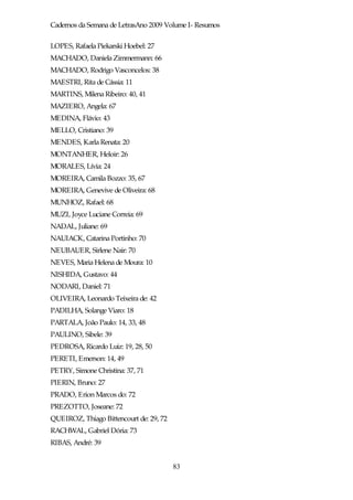 Cadernos da Semana de LetrasAno 2009 Volume I- Resumos

LOPES, Rafaela Piekarski Hoebel: 27
MACHADO, Daniela Zimmermann: 66
MACHADO, Rodrigo Vasconcelos: 38
MAESTRI, Rita de Cássia: 11
MARTINS, Milena Ribeiro: 40, 41
MAZIERO, Angela: 67
MEDINA, Flávio: 43
MELLO, Cristiano: 39
MENDES, Karla Renata: 20
MONTANHER, Heloir: 26
MORALES, Lívia: 24
MOREIRA, Camila Bozzo: 35, 67
MOREIRA, Genevive de Oliveira: 68
MUNHOZ, Rafael: 68
MUZI, Joyce Luciane Correia: 69
NADAL, Juliane: 69
NAUIACK, Catarina Portinho: 70
NEUBAUER, Sirlene Nair: 70
NEVES, Maria Helena de Moura: 10
NISHIDA, Gustavo: 44
NODARI, Daniel: 71
OLIVEIRA, Leonardo Teixeira de: 42
PADILHA, Solange Viaro: 18
PARTALA, João Paulo: 14, 33, 48
PAULINO, Sibele: 39
PEDROSA, Ricardo Luiz: 19, 28, 50
PERETI, Emerson: 14, 49
PETRY, Simone Christina: 37, 71
PIERIN, Bruno: 27
PRADO, Erion Marcos do: 72
PREZOTTO, Joseane: 72
QUEIROZ, Thiago Bittencourt de: 29, 72
RACHWAL, Gabriel Dória: 73
RIBAS, André: 39


                                         83
 