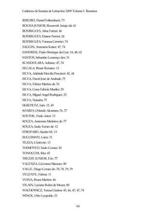 Cadernos da Semana de LetrasAno 2009 Volume I- Resumos

RIBEIRO, Daniel Falkemback: 73
ROCHA JUNIOR, Roosevelt Araujo da: 41
RODRIGUES, Aline Fatturi: 46
RODRIGUES, Daiane Pereira: 24
RODRIGUES, Vanessa Carneiro: 74
SAGGIN, Anamaria Kaiser: 47, 74
SANDRINI, Paulo Henrique da Cruz: 14, 48, 62
SANTOS, Sebastião Lourenço dos: 31
SCANDOLARA, Adriano: 47, 74
SEGALA, Rimar Romano: 12
SILVA, Adelaide Hercília Pescatori: 42, 44
SILVA, David José de Andrade: 75
SILVA, Eliézer Martins da: 76
SILVA, Geisa Fabíola Mueller: 29
SILVA, Miguel Angel Rodriguez: 25
SILVA, Natasha: 75
SKREPETZ, Inês: 15, 49
SOARES, Orlando Alcantara: 76, 77
SOETHE, Paulo Astor: 13
SOUZA, Assionara Medeiros de: 77
SOUZA, Saulo Xavier de: 12
STROPARO, Sandra M.: 13
SUGUIMATI, Luíza: 31
TEZZA, Cristóvão: 13
THIMOTEO, Saulo Gomes: 20
TONOCCHI, Rita: 45
TREZZE JUNIOR, Eric: 77
VALENZA, Giovanna Mazzaro: 80
VALLE, Diego Gomes do: 78, 78, 79, 79
VELENTE, Fátima: 11
VIANA, Bruna Martins: 46
VILAIN, Luciane Rolim de Moura: 80
WACHOWICZ, Teresa Cristina: 45, 46, 47, 47, 74
WINCK, Otto Leopoldo: 21


                                             84
 