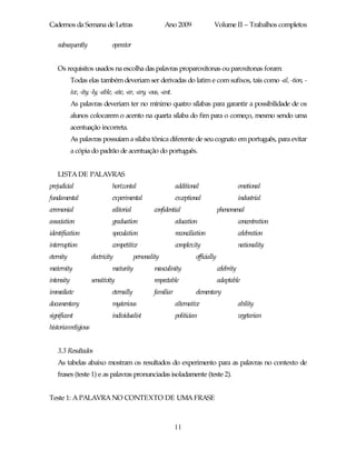 Cadernos da Semana de Letras                               Ano 2009                 Volume II – Trabalhos completos

   subsequently                  operator


   Os requisitos usados na escolha das palavras proparoxítonas ou paroxítonas foram:
            Todas elas também deveriam ser derivadas do latim e com sufixos, tais como -al, -tion, -
            ive, -ity, -ly, -able, -ate, -ar, -ary, -ous, -ant.
            As palavras deveriam ter no mínimo quatro sílabas para garantir a possibilidade de os
            alunos colocarem o acento na quarta sílaba do fim para o começo, mesmo sendo uma
            acentuação incorreta.
            As palavras possuíam a sílaba tônica diferente de seu cognato em português, para evitar
            a cópia do padrão de acentuação do português.


   LISTA DE PALAVRAS
prejudicial                      horizontal                       additional                        emotional
fundamental                      experimental                     exceptional                       industrial
ceremonial                       editorial            confidential                      phenomenal
association                      graduation                       education                         concentration
identification                   speculation                      reconciliation                    celebration
interruption                     competitive                      complexity                        nationality
eternity              electricity            personality                   officially
maternity                        maturity             masculinity                       celebrity
intensity             sensitivity                     respectable                       adaptable
immediate                        eternally            familiar             elementary
documentary                      mysterious                       alternative                       ability
significant                      individualist                    politician                        vegetarian
historianreligious


   3.3 Resultados
   As tabelas abaixo mostram os resultados do experimento para as palavras no contexto de
   frases (teste 1) e as palavras pronunciadas isoladamente (teste 2).


Teste 1: A PALAVRA NO CONTEXTO DE UMA FRASE



                                                                  11
 