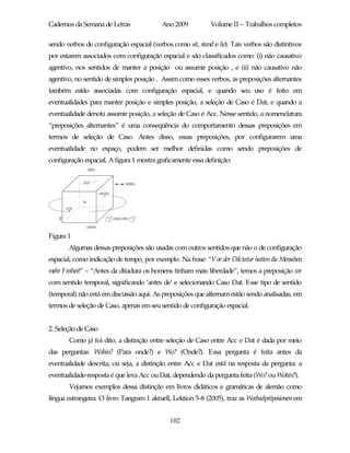 Cadernos da Semana de Letras               Ano 2009           Volume II – Trabalhos completos

sendo verbos de configuração espacial (verbos como sit, stand e lie). Tais verbos são distintivos
por estarem associados com configuração espacial e são classificados como: (i) não causativo
agentivo, nos sentidos de manter a posição ou assumir posição , e (ii) não causativo não
agentivo, no sentido de simples posição . Assim como esses verbos, as preposições alternantes
também estão associadas com configuração espacial, e quando seu uso é feito em
eventualidades para manter posição e simples posição, a seleção de Caso é Dat, e quando a
eventualidade denota assumir posição, a seleção de Caso é Acc. Nesse sentido, a nomenclatura
“preposições alternantes” é uma conseqüência do comportamento dessas preposições em
termos de seleção de Caso. Antes disso, essas preposições, por configurarem uma
eventualidade no espaço, podem ser melhor definidas como sendo preposições de
configuração espacial. A figura 1 mostra graficamente essa definição:




Figura 1
       Algumas dessas preposições são usadas com outros sentidos que não o de configuração
espacial, como indicação de tempo, por exemplo. Na frase: “Vor der Diktatur hatten die Menschen
mehr Freiheit” – “Antes da ditadura os homens tinham mais liberdade”, temos a preposição vor
com sentido temporal, significando ‘antes de’ e selecionando Caso Dat. Esse tipo de sentido
(temporal) não está em discussão aqui. As preposições que alternam estão sendo analisadas, em
termos de seleção de Caso, apenas em seu sentido de configuração espacial.


2. Seleção de Caso
       Como já foi dito, a distinção entre seleção de Caso entre Acc e Dat é dada por meio
das perguntas: Wohin? (Para onde?) e Wo? (Onde?). Essa pergunta é feita antes da
eventualidade descrita, ou seja, a distinção entre Acc e Dat está na resposta da pergunta: a
eventualidade-resposta é que leva Acc ou Dat, dependendo da pergunta feita (Wo? ou Wohin?).
       Vejamos exemplos dessa distinção em livros didáticos e gramáticas de alemão como
língua estrangeira. O livro Tangram 1 aktuell, Lektion 5-8 (2005), traz as Wechselpräposionen em


                                              102
 