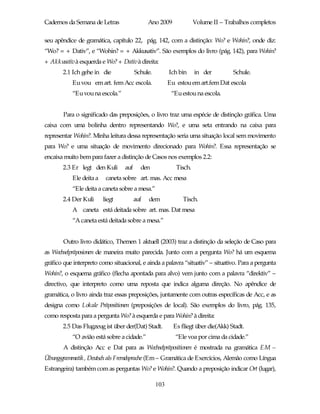 Cadernos da Semana de Letras                  Ano 2009              Volume II – Trabalhos completos

seu apêndice de gramática, capítulo 22, pág. 142, com a distinção: Wo? e Wohin?, onde diz:
“Wo? = + Dativ”, e “Wohin? = + Akkusativ”. São exemplos do livro (pág. 142), para Wohin?
+ Akkusativà esquerda e Wo? + Dativà direita:
       2.1 Ich gehe in die              Schule.         Ich bin     in der         Schule.
           Eu vou em art. fem Acc escola.               Eu estou em art.fem Dat escola
           “Eu vou na escola.”                           “Eu estou na escola.


       Para o significado das preposições, o livro traz uma espécie de distinção gráfica. Uma
caixa com uma bolinha dentro representando Wo?, e uma seta entrando na caixa para
representar Wohin?. Minha leitura dessa representação seria uma situação local sem movimento
para Wo? e uma situação de movimento direcionado para Wohin?. Essa representação se
encaixa muito bem para fazer a distinção de Casos nos exemplos 2.2:
       2.3 Er legt den Kuli       auf     den              Tisch.
           Ele deita a    caneta sobre art. mas. Acc mesa
           “Ele deita a caneta sobre a mesa.”
       2.4 Der Kuli      liegt          auf   dem             Tisch.
           A caneta está deitada sobre art. mas. Dat mesa
           “A caneta está deitada sobre a mesa.”


       Outro livro didático, Themen 1 aktuell (2003) traz a distinção da seleção de Caso para
as Wechselpräposionen de maneira muito parecida. Junto com a pergunta Wo? há um esquema
gráfico que interpreto como situacional, e ainda a palavra “situativ” – situativo. Para a pergunta
Wohin?, o esquema gráfico (flecha apontada para alvo) vem junto com a palavra “direktiv” –
directivo, que interpreto como uma reposta que indica alguma direção. No apêndice de
gramática, o livro ainda traz essas preposições, juntamente com outras específicas de Acc, e as
designa como Lokale Präpositionen (preposições de local). São exemplos do livro, pág. 135,
como resposta para a pergunta Wo? à esquerda e para Wohin? à direita:
       2.5 Das Flugzeug ist über der(Dat) Stadt.          Es fliegt über die(Akk) Stadt.
           “O avião está sobre a cidade.”                  “Ele voa por cima da cidade.”
       A distinção Acc e Dat para as Wechselpräpositionen é mostrada na gramática EM –
Übungsgrammatik, Deutsch als Fremdsprache (Em – Gramática de Exercícios, Alemão como Língua
Estrangeira) também com as perguntas Wo? e Wohin?. Quando a preposição indicar Ort (lugar),

                                                  103
 