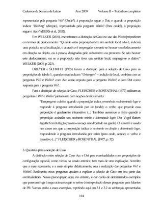 Cadernos da Semana de Letras              Ano 2009           Volume II – Trabalhos completos

representado pela pergunta Wo? (Onde?), à preposição segue o Dat; e quando a preposição
indicar “Richtung” (direção), representada pela pergunta Wohin? (Para onde?), à preposição
segue o Acc (WEERS et al., 2002).
       Em WELKER (2001), encontramos a distinção de Caso no uso das Wechselpräpositionen
em termos de deslocamento: “Quando estas preposições têm um sentido local, isto é, indicam
uma posição, uma localização, o acusativo é empregado somente se houver um deslocamento
em direção ao objeto, ou à pessoa, designadas pelo substantivo ou pronome. Se não houver
este deslocamento, ou se a preposição não tiver um sentido local, emprega-se o dativo”
WELKER (2005, p. 223).
       DREYER e SCHMITT (1985) fazem a distinção para a seleção de Caso para as
preposições da tabela 1, quando essas indicam “Ortsangabe” – indição de local, também com as
perguntas Wo? e Wohin?: com Acc como reposta para a pergunta Wohin?, e com Dat como
resposta para a pergunta Wo?.
       Para a distinção de seleção de Caso, FLEISCHER e ROSENTHAL (1977) utilizam as
perguntas e Wo? e Wohin? juntamente com noções de movimento:
             “Emprega-se o dativo, quando a preposição indica permanência em determinado lugar e
             responde à pergunta introduzida por wo (onde); o verbo que precede essa
             preposição é geralmente intransitivo (...) Também usaremos o dativo quando a
             preposição assinalar um movimento restrito a determinado lugar: Der Vogel flattert
             ängstlich im Käfig (o pássaro esvoaça amedrontado na gaiola). O acusativo é usado
             nos casos em que a preposição indica o movimento em direção a determinado lugar,
             respondendo à pergunta introduzida por wohin (para onde, aonde); o verbo é
             transitivo (...)” FLEISCHER e ROSENTHAL (1977, p. 32).


3. Questões para a seleção de Caso
       A distinção entre seleção de Caso Acc e Dat para eventualidades com preposições de
configuração espacial, como vimos na sessão anterior, tem mais de uma explicação. Acredito
que a mais recorrente, e a mais simples didaticamente, seja a realização das perguntas Wo? e
Wohin?. Realmente, essas perguntas ajudam a explicar a seleção de Caso em boa parte das
eventualidades. Nossa preocupação aqui, no entanto, é dar conta de determinados exemplos
que parecem fugir à regra acima no que se refere à interpretação dessas perguntas para falantes
de PB. Vamos então a esses exemplos, repetindo aqui em 3.1 e 3.2 as sentenças apresentadas

                                             104
 
