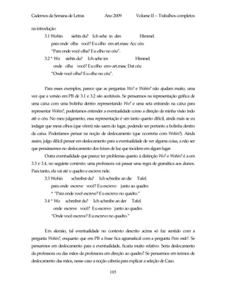 Cadernos da Semana de Letras                Ano 2009           Volume II – Trabalhos completos

na introdução:
       3.1 Wohin        siehts du? Ich sehe in den               Himmel.
            para onde olha você? Eu olho em art.masc Acc céu
            “Para onde você olha? Eu olho no céu”.
       3.2 * Wo     siehts du?    Ich sehe im                  Himmel.
             onde olha você? Eu olho em+art.masc Dat céu
            “Onde você olha? Eu olho no céu”.


        Para esses exemplos, parece que as perguntas Wo? e Wohin? não ajudam muito, uma
vez que a versão em PB de 3.1 e 3.2 são aceitáveis. Se pensarmos na representação gráfica de
uma caixa com uma bolinha dentro representando Wo? e uma seta entrando na caixa para
representar Wohin?, poderíamos entender a eventualidade como a direção da minha visão indo
até o céu. No meu julgamento, essa representação é um tanto quanto difícil, ainda mais se eu
indagar que meus olhos (que vêem) não saem do lugar, podendo ser portanto a bolinha dentro
da caixa. Poderíamos pensar na noção de deslocamento (que ocorreria com Wohin?). Ainda
assim, julgo difícil pensar em deslocamento para a eventualidade de ver alguma coisa, a não ser
que pensássemos no deslocamento dos feixes de luz que incidem em algum lugar.
        Outra eventualidade que parece ter problemas quanto à distinção Wo? e Wohin? é a em
3.3 e 3.4, no seguinte contexto: uma professora vai passar uma regra de gramática aos alunos.
Para tanto, ela vai até o quadro e escreve nele.
       3.3 Wohin        schreibst du?    Ich schreibe an die   Tafel.
            para onde escreve você? Eu escrevo junto ao quadro.
            * “Para onde você escreve? Eu escrevo no quadro.”
       3.4 * Wo     schreibst du?    Ich schreibe an der   Tafel.
             onde escreve você? Eu escrevo junto ao quadro.
            “Onde você escreve? Eu escrevo no quadro.”


        Em alemão, tal eventualidade no contexto descrito acima só faz sentido com a
pergunta Wohin?, enquanto que em PB a frase fica agramatical com a pergunta Para onde?. Se
pensarmos em deslocamento para a eventualidade, ficaria muito relativo. Seria deslocamento
da professora ou das mãos da professora em direção ao quadro? Se pensarmos em termos de
deslocamento das mãos, nesse caso a noção caberia para explicar a seleção de Caso.

                                                105
 