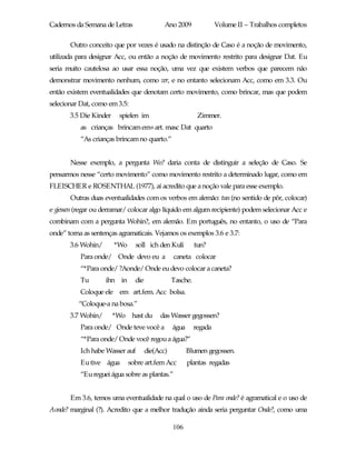 Cadernos da Semana de Letras                 Ano 2009               Volume II – Trabalhos completos

       Outro conceito que por vezes é usado na distinção de Caso é a noção de movimento,
utilizada para designar Acc, ou então a noção de movimento restrito para designar Dat. Eu
seria muito cautelosa ao usar essa noção, uma vez que existem verbos que parecem não
demonstrar movimento nenhum, como ver, e no entanto selecionam Acc, como em 3.3. Ou
então existem eventualidades que denotam certo movimento, como brincar, mas que podem
selecionar Dat, como em 3.5:
       3.5 Die Kinder    spielen im                         Zimmer.
           as crianças brincam em+art. masc Dat quarto
           “As crianças brincam no quarto.”


       Nesse exemplo, a pergunta Wo? daria conta de distinguir a seleção de Caso. Se
pensarmos nesse “certo movimento” como movimento restrito a determinado lugar, como em
FLEISCHER e ROSENTHAL (1977), aí acredito que a noção vale para esse exemplo.
       Outras duas eventualidades com os verbos em alemão: tun (no sentido de pôr, colocar)
e giessen (regar ou derramar/ colocar algo líquido em algum recipiente) podem selecionar Acc e
combinam com a pergunta Wohin?, em alemão. Em português, no entanto, o uso de “Para
onde” torna as sentenças agramaticais. Vejamos os exemplos 3.6 e 3.7:
       3.6 Wohin/       *Wo     soll ich den Kuli          tun?
           Para onde/ Onde devo eu a             caneta colocar
           “*Para onde/ ?Aonde/ Onde eu devo colocar a caneta?
           Tu       ihn in      die              Tasche.
           Coloque ele em art.fem. Acc bolsa.
          “Coloque-a na bosa.”
       3.7 Wohin/       *Wo hast du        das Wasser gegossen?
           Para onde/ Onde teve você a           água      regada
           “*Para onde/ Onde você regou a água?”
           Ich habe Wasser auf        die(Acc)          Blumen gegossen.
           Eu tive água       sobre art.fem Acc         plantas regadas
           “Eu reguei água sobre as plantas.”


       Em 3.6, temos uma eventualidade na qual o uso de Para onde? é agramatical e o uso de
Aonde? marginal (?). Acredito que a melhor tradução ainda seria perguntar Onde?, como uma

                                                 106
 