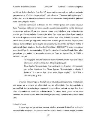 Cadernos da Semana de Letras                   Ano 2009              Volume II – Trabalhos completos

espécie de destino, local-alvo final. Em 3.7, temos mais um exemplo no qual em português
perguntaríamos: “Onde você regou a água?”, e não diríamos: “Para onde você regou a água?”.
Como visto, as duas sentenças-reposta selecionam Acc em alemão e são gramaticais apenas se
feitas com a pergunta Wohin?.
        Como foi apresentada, a distinção em Wo? e Wohin? parece nem sempre funcionar
bem. Precisamos então usar os vários conceitos descritos nas gramáticas e então interpretar
sentença por sentença. O que vou procurar propor nesse trabalho é uma explicação mais
concisa, que dê conta inclusive dos exemplos acima. Para tanto, vou utilizar alguns conceitos
de teoria de aspecto que serão abordados no próximo item. Além da teoria de aspecto, vou
utilizar dois conceitos que julgo muito interessantes. Acredito que eles são mais objetivos, mais
claros e menos ambíguos que as noções de deslocamento, movimento, movimento restrito a
determinado lugar, situativo e directivo. Em BUSCHA e HELBIG (1994), temos os seguintes
conceitos: (i) ligações alvo-orientadas e (ii) ligações não alvo-orientadas. Quando falam sobre
preposições que podem vir acompanhadas tanto de Caso Acc quanto Dat, BUSCHA e
HELBIG colocam:
              “(a) As ligações ‘não-alvo-orientadas’ ficam no Dativo, muitas vezes com verbos
              intransivos. (...) verbos: liegen, sitzen, stehen, hängen (irregular)
              (b) As ligações ‘alvo-orientadas’ ficam geralmente no Acusativo, principalmente
              com verbos transitivos (...). Nessas ligações ‘alvo-orientadas’ a direção é
              destacada.” (...) verbos: legen, setzen, stellen, hängen (regular).”      BUSCHA e
              HELBIG (1994, p. 409).


        O que vai interessar aqui na descrição das eventualidades é imaginar uma eventualidade
em termos de a mesma ser alvo-orientada ou não alvo-orientada. Em alvo-orientada, a
eventualidade tem uma direção proposta em termos de alvo a partir de um lugar fora desse
alvo, independente de movimento e deslocamento. Da mesma forma que se for não alvo-
orientada não há esse foco na direção ou orientação para o alvo a partir de um local fora desse
alvo.


4. Aspecto lexical
        A noção aspectual que interessa para esse trabalho, no sentido de identificar os tipos de
eventualidades em questão, é aquela relacionada com a Aktionsart do verbo, ou seja, o aspecto

                                                  107
 