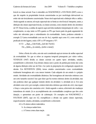 Cadernos da Semana de Letras                    Ano 2009           Volume II – Trabalhos completos

lexical ou classe acional. Esse é entendido em WACHOWICZ e FOLTRAN (2007) como o
que diz respeito às propriedades lexicais caracterizadas ou por morfologia derivacional ou
então não são lexicalmente caracterizadas. Nesse nível aspectual está a distinção télico e atélico.
Ainda segundo as autoras, tal noção aspectual não se limita ao nível lexical. Interpreto, assim, a
distinção das classes aspectuais lexicais, ou classes acionais, como estando dentro dos domínios
do VP. Dessa forma, a análise de aspecto aqui será feita mediante interpretação do verbo + seu
complemento, ou seja, tanto os DPs quanto os PPs que fazem parte da grade argumental do
verbo são relevantes para o entendimento da eventualidade. Assim, podemos entender o
exemplo 2.3 (uma eventualidade com uso de Acc), repetido aqui como 4.1, como sendo um
predicado de três lugares, onde o DP e o PP integram o VP :
        4.1 Er   VP   [legt DP [ den Kuli] PP [auf den Tisch] ].
            Ele VP [deita DP [a caneta] PP [sobre a mesa] ].


        Sobre a flexão do verbo, esta não será considerada aqui em termos de análise aspectual
da eventualidade. No que se refere ao esquema temporal pressuposto por vários verbos,
VENDLER (1967) dividiu as classes acionais em quatro tipos: atividades, estados,
accomplishments e achievements. Essa divisão clássica será o ponto de partida para tentar dar conta
de alguma distinção entre uso de Dat e Acc junto às preposições de configuração espacial em
alemão. Em ROTHSTEIN (2004), temos estados caracterizados como eventualidades
totalmente homogêneas até o seu menor instante. Cada subparte de um estado é o próprio
estado. Atividades são eventualidades dinâmicas. São homogêneas até intervalos mínimos com
um certo tamanho razoável. Isso quer dizer que há eventos mínimos dentro da atividade, mas
não podemos dizer que qualquer instante dentro da atividade é a atividade em si. Em uma
atividade como correr, por exemplo, existem intervalos mínimos que ainda são correr, mas erguer
o braço e uma perna não caracteriza correr. Ainda segundo a autora, achievements são mudanças
instantâneas de estado. Já os accomplishments são eventualidades complexas que têm certa
duração, e apresentam um ponto de culminação. Os exemplos em WACHOWICZ e
FOLTRAN (2007), aqui em 4.2, exemplificam a divisão nas quatro classes aspectuais,
respectivamente: estados, atividades, accomplishments e achievements:
        4.2 a. Os alunos sabem matemática.
            b. As crianças nadam bem.
            c. A Teresa comeu duas maçãs.

                                                   108
 
