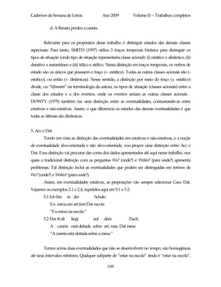 Cadernos da Semana de Letras                 Ano 2009           Volume II – Trabalhos completos

            d. A Renata perdeu a caneta.


        Relevante para os propósitos desse trabalho é distinguir estados das demais classes
aspectuais. Para tanto, SMITH (1997) utiliza 3 traços temporais binários para distinguir os
tipos de situação (onde tipo de situação representaria classe acional): (i) estático x dinâmico, (ii)
durativo x instantâneo e (iii) télico e atélico. Nessa distinção em traços temporais, os verbos de
estado são os únicos que possuem o traço (+ estático). Todas as outras classes acionais são (-
estático), ou então (+ dinâmicas). Nesse sentido, a distinção por meio do traço (± estático)
divide, ou “bifurcates” na terminologia da autora, os tipos de situação (classes acionais) entre a
classe dos estados e a dos eventos, onde os eventos seriam as outras classes acionais .
DOWTY (1979) também faz uma distinção entre as eventualidades, contrastando-as entre
estativas e não-estativas. Assim, o que diferencia os estados das demais eventualidades é que
todas as últimas são dinâmicas.


5. Acc e Dat
        Tendo em vista as distinção das eventualidades em estativas e não-estativas, e a noção
de eventualidade alvo-orientada e não alvo-orientada, vou propor uma distinção entre Acc e
Dat. Essa distinção vai procurar dar conta dos dados apresentados até aqui nesse trabalho, nos
quais a tradicional distinção com as perguntas Wo? (onde?) e Wohin? (para onde?) apresenta
problemas. Tal distinção inclui as eventualidades que podem ser distinguidas em termos de
Wo? (onde?) e Wohin? (para onde?).
        Assim, em eventualidades estativas, as preposições vão sempre selecionar Caso Dat.
Vejamos os exemplos 2.1 e 2.4, repetidos aqui em 5.1 e 5.2:
        5.1 Ich bin    in der           Schule.
            Eu estou em art.fem Dat escola
            “Eu estou na escola.”
        5.2 Der Kuli     liegt         auf    dem            Tisch.
            A caneta está deitada sobre art. mas. Dat mesa
            “A caneta está deitada sobre a mesa.”


        Temos acima duas eventualidades que não se desenvolvem no tempo; são homogêneas
até seus intervalos mínimos. Qualquer subparte de “estar na escola” ainda é “estar na escola”.

                                                  109
 