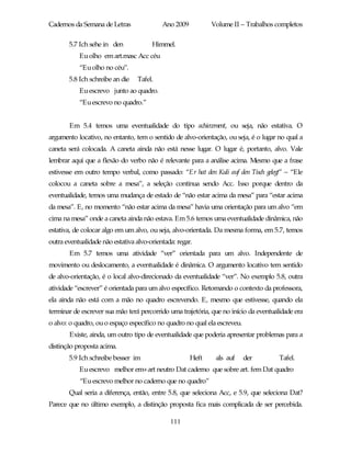 Cadernos da Semana de Letras               Ano 2009          Volume II – Trabalhos completos

       5.7 Ich sehe in den             Himmel.
           Eu olho em art.masc Acc céu
           “Eu olho no céu”.
       5.8 Ich schreibe an die    Tafel.
           Eu escrevo junto ao quadro.
           “Eu escrevo no quadro.”


       Em 5.4 temos uma eventualidade do tipo achievement, ou seja, não estativa. O
argumento locativo, no entanto, tem o sentido de alvo-orientação, ou seja, é o lugar no qual a
caneta será colocada. A caneta ainda não está nesse lugar. O lugar é, portanto, alvo. Vale
lembrar aqui que a flexão do verbo não é relevante para a análise acima. Mesmo que a frase
estivesse em outro tempo verbal, como passado: “Er hat den Kuli auf den Tisch gelegt” – “Ele
colocou a caneta sobre a mesa”, a seleção continua sendo Acc. Isso porque dentro da
eventualidade, temos uma mudança de estado de “não estar acima da mesa” para “estar acima
da mesa”. E, no momento “não estar acima da mesa” havia uma orientação para um alvo “em
cima na mesa” onde a caneta ainda não estava. Em 5.6 temos uma eventualidade dinâmica, não
estativa, de colocar algo em um alvo, ou seja, alvo-orientada. Da mesma forma, em 5.7, temos
outra eventualidade não estativa alvo-orientada: regar.
       Em 5.7 temos uma atividade “ver” orientada para um alvo. Independente de
movimento ou deslocamento, a eventualidade é dinâmica. O argumento locativo tem sentido
de alvo-orientação, é o local alvo-direcionado da eventualidade “ver”. No exemplo 5.8, outra
atividade “escrever” é orientada para um alvo específico. Retomando o contexto da professora,
ela ainda não está com a mão no quadro escrevendo. E, mesmo que estivesse, quando ela
terminar de escrever sua mão terá percorrido uma trajetória, que no início da eventualidade era
o alvo: o quadro, ou o espaço específico no quadro no qual ela escreveu.
       Existe, ainda, um outro tipo de eventualidade que poderia apresentar problemas para a
distinção proposta acima.
       5.9 Ich schreibe besser im                     Heft    als auf      der        Tafel.
           Eu escrevo melhor em+art neutro Dat caderno que sobre art. fem Dat quadro
           “Eu escrevo melhor no caderno que no quadro”
       Qual seria a diferença, então, entre 5.8, que seleciona Acc, e 5.9, que seleciona Dat?
Parece que no último exemplo, a distinção proposta fica mais complicada de ser percebida.

                                              111
 