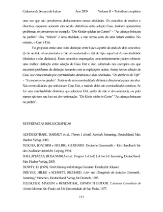 Cadernos da Semana de Letras               Ano 2009           Volume II – Trabalhos completos

uma vez que não percebemos deslocamentos nessas atividades. Os conceitos de estativo e
directivo, enquanto somente eles sendo distintivos entre seleção Caso, também apresentam
problemas, se pensarmos no exemplo: “Die Kinder spielen im Garten” – “As crianças brincam
no jardim”. Ora, “brincar” é uma atividade, e não temos com ela uma leitura estática. No
entanto, o Caso é Dat.
       Foi proposta então uma outra distinção entre Casos a partir da união de dois conceitos:
(i) do sentido alvo-orientado e não alvo-orientado e (ii) do tipo aspectual da eventualidade
(dinâmica e não dinâmica). Esses conceitos empregados concomitantemente podem oferecer
uma melhor distinção entre seleção de Caso Dat e Acc, sobretudo nos exemplos em que
encontrei problemas de distinção somente com as explicações acima. Assim, temos seleção de
Caso Acc caracterizada por eventualidades dinâmicas e alvo-orientadas. “Ich schreibe an die Tafel”
– “Eu escrevo no quadro”. Trata-se de uma eventualidade dinâmica direcionada para um alvo.
Nas eventualidades que selecionam Caso Dat, a maioria delas são eventualidades estativas. Se
for uma eventualidade dinâmica que seleciona Dat, então ela não é alvo-orientada, ou pelo
menos não tem seu foco na alvo-orientação. “Die Kinder spielen im Garten” “As crianças brincam
no jardim”.




REFERÊNCIAS BIBLIOGRÁFICAS


AUFDERSTRAßE, HARMUT et al.. Themen 1 aktuell, Kursbuch. Ismaning, Deutschland: Max
Hueber Verlag, 2003.
BUSCHA, JOACHIM e HELBIG, GERHARD. Deutsche Grammatik – Ein Handbuch für
den Ausländerunterricht. Leipzig, 1994.
DALLAPIAZZA, ROSA MARIA et al.. Tangram 1 aktuell, Lektion 5-8. Ismaning, Deutschland:
Max Hueber Verlag, 2005.
DOWTY, D. (1979). Word Meaningand Montague Grammar. Dordrecht: Kluwer.
DREYER, HILKE e SCHMITT, RICHARD. Lehr- und Übungsbuch der deutschen Grammatik.
Ismaning/ München, Deutschland: Verlag für Deutsch, 1985.
FLEISCHER, MARION e ROSENTHAL, ERWIN THEODOR. Estruturas Gramaticais do
Alemão Moderno. São Paulo: ed. Da Universidade de São Paulo, 1977.

                                              113
 