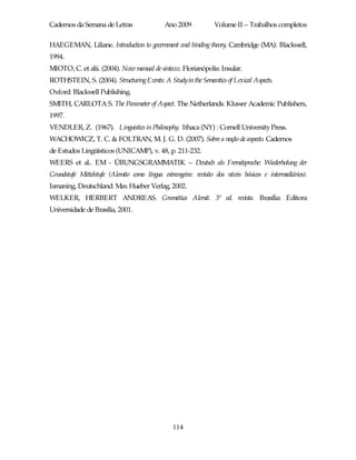 Cadernos da Semana de Letras                 Ano 2009           Volume II – Trabalhos completos

HAEGEMAN, Liliane. Introduction to government and binding theory. Cambridge (MA): Blackwell,
1994.
MIOTO, C. et alii. (2004). Novo manual de sintaxe. Florianópolis: Insular.
ROTHSTEIN, S. (2004). StructuringEvents: A Studyin the Semantics of Lexical Aspects.
Oxford: Blackwell Publishing.
SMITH, CARLOTA S. The Parameter of Aspect. The Netherlands: Kluwer Academic Publishers,
1997.
VENDLER, Z. (1967). Linguistics in Philosophy. Ithaca (NY) : Cornell University Press.
WACHOWICZ, T. C. & FOLTRAN, M. J. G. D. (2007). Sobre a noção de aspecto. Cadernos
de Estudos Lingüísticos (UNICAMP), v. 48, p. 211-232.
WEERS et al.. EM - ÜBUNGSGRAMMATIK – Deutsch als Fremdsprache: Wiederholung der
Grundstufe Mittelstufe (Alemão como língua estrangeira: revisão dos níveis básicos e intermediários).
Ismaning, Deutschland: Max Hueber Verlag, 2002.
WELKER, HERBERT ANDREAS. Gramática Alemã. 3ª ed. revista. Brasília: Editora
Universidade de Brasília, 2001.




                                                114
 