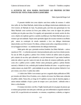 Cadernos da Semana de Letras                 Ano 2009        Volume II – Trabalhos completos


A AUDÁCIA DE ANA MARIA MACHADO AO PROPOR OUTRO
PONTO DE VISTA PARA DOM CASMURRO

                                                                  Maria Aparecida Borges Leal


           O presente trabalho tem como objetivo uma breve análise do romance A audácia
dessa mulher, de Ana Maria Machado, dando ênfase aos diálogos intertextuais estabelecidos com
Dom Casmurro, de Machado de Assis. Na primeira parte, será feita uma apresentação de Ana
Maria Machado como escritora de livros para adultos, bem como de alguns dos prêmios
recebidos por ela pelas suas obras. Em seguida, será apresentado um enredo sucinto da obra,
com o objetivo de explicitar qual foi o caminho escolhido por Ana Maria Machado para criar o
romance que será analisado. Depois serão apontados alguns dos recursos narrativos escolhidos
pela    autora na construção do enredo mantendo o foco nos diálogos intertextuais
desenvolvidos com Dom Casmurro. Por último, a ênfase recairá sobre a importância do leitor – e
da sua bagagem de leitura – no estabelecimento dos diálogos intertextuais.
           Muita gente sabe que a premiada escritora brasileira Ana Maria Machado – carioca
nascida em 1941 – é conhecida nacional e internacionalmente pelos seus livros infanto-juvenis.
No ano de 2000, ela ganhou o prêmio Hans Christian Andersen de melhor autora do gênero,
pelo conjunto de sua obra, após submetê-la a um júri internacional. O que muitos brasileiros
ainda não sabem é que ela é autora de mais de uma dúzia de romances publicados, que têm
como alvo o público jovem e adulto. Dentre outras premiações, ganhou o prêmio literário
nacional, o Machado de Assis, conferido pela Academia Brasileira de Letras – na qual ela ocupa a
cadeira número um, desde 2003 – pela totalidade de sua obra, além do prêmio Machado de Assis
para romance, com o livro A audácia dessa mulher.
           A Audácia dessa Mulher é um romance que teve a segunda edição publicada em 2008,
por iniciativa da Editora Nova Fronteira, com o objetivo de tornar Ana Maria mais conhecida
do público adulto. Nessa obra, ao longo de 18 capítulos e pouco mais de duzentas páginas, a
autora mistura realidade e ficção a ponto de romper com o pacto ficcional, celebrado entre o
leitor e a obra literária.
           O romance tem início com Bia e Virgílio fazendo parte de um grupo de pessoas que
se reúnem para produzir uma série para a televisão, que será ambientada na segunda metade do
século XIX, na qual deverão ser mostrados os costumes, a arquitetura, a culinária, as viagens e


                                                115
 