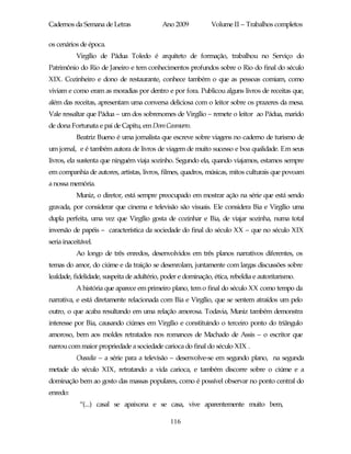 Cadernos da Semana de Letras                Ano 2009           Volume II – Trabalhos completos

os cenários de época.
           Virgílio de Pádua Toledo é arquiteto de formação, trabalhou no Serviço do
Patrimônio do Rio de Janeiro e tem conhecimentos profundos sobre o Rio do final do século
XIX. Cozinheiro e dono de restaurante, conhece também o que as pessoas comiam, como
viviam e como eram as moradias por dentro e por fora. Publicou alguns livros de receitas que,
além das receitas, apresentam uma conversa deliciosa com o leitor sobre os prazeres da mesa.
Vale ressaltar que Pádua – um dos sobrenomes de Virgílio – remete o leitor ao Pádua, marido
de dona Fortunata e pai de Capitu, em Dom Casmurro.
           Beatriz Bueno é uma jornalista que escreve sobre viagens no caderno de turismo de
um jornal, e é também autora de livros de viagem de muito sucesso e boa qualidade. Em seus
livros, ela sustenta que ninguém viaja sozinho. Segundo ela, quando viajamos, estamos sempre
em companhia de autores, artistas, livros, filmes, quadros, músicas, mitos culturais que povoam
a nossa memória.
           Muniz, o diretor, está sempre preocupado em mostrar ação na série que está sendo
gravada, por considerar que cinema e televisão são visuais. Ele considera Bia e Virgílio uma
dupla perfeita, uma vez que Virgílio gosta de cozinhar e Bia, de viajar sozinha, numa total
inversão de papéis – característica da sociedade do final do século XX – que no século XIX
seria inaceitável.
           Ao longo de três enredos, desenvolvidos em três planos narrativos diferentes, os
temas do amor, do ciúme e da traição se desenrolam, juntamente com largas discussões sobre
lealdade, fidelidade, suspeita de adultério, poder e dominação, ética, rebeldia e autoritarismo.
           A história que aparece em primeiro plano, tem o final do século XX como tempo da
narrativa, e está diretamente relacionada com Bia e Virgílio, que se sentem atraídos um pelo
outro, o que acaba resultando em uma relação amorosa. Todavia, Muniz também demonstra
interesse por Bia, causando ciúmes em Virgílio e constituindo o terceiro ponto do triângulo
amoroso, bem aos moldes retratados nos romances de Machado de Assis – o escritor que
narrou com maior propriedade a sociedade carioca do final do século XIX .
           Ousadia – a série para a televisão – desenvolve-se em segundo plano, na segunda
metade do século XIX, retratando a vida carioca, e também discorre sobre o ciúme e a
dominação bem ao gosto das massas populares, como é possível observar no ponto central do
enredo:
            “(...) casal se apaixona e se casa, vive aparentemente muito bem,

                                               116
 